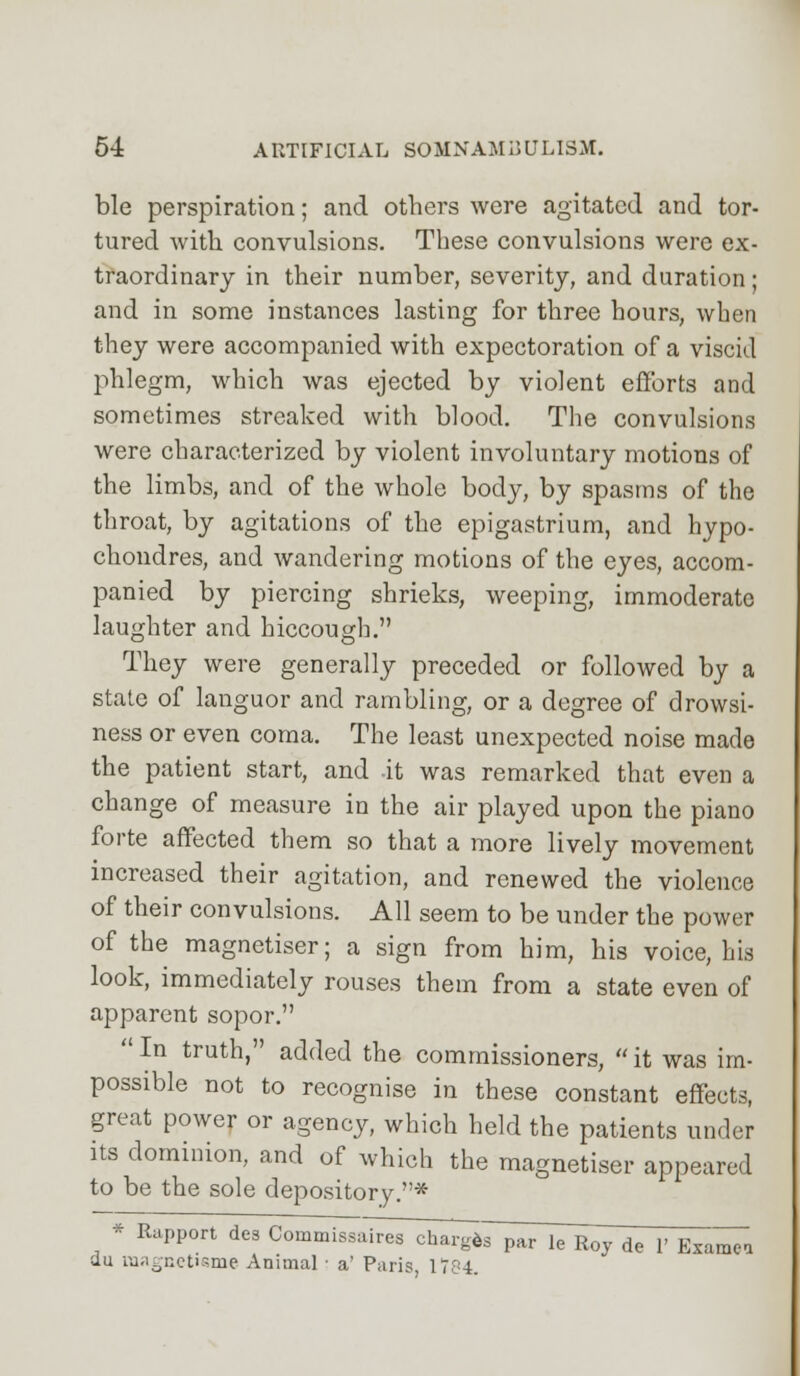 ble perspiration; and others were agitated and tor- tured with convulsions. These convulsions were ex- traordinary in their number, severity, and duration; and in some instances lasting for three hours, when they were accompanied with expectoration of a viscid phlegm, which was ejected by violent efforts and sometimes streaked with blood. The convulsions were characterized by violent involuntary motions of the limbs, and of the whole body, by spasms of the throat, by agitations of the epigastrium, and hypo- choudres, and wandering motions of the eyes, accom- panied by piercing shrieks, weeping, immoderate laughter and hiccough. They were generally preceded or followed by a state of languor and rambling, or a degree of drowsi- ness or even coma. The least unexpected noise made the patient start, and it was remarked that even a change of measure in the air played upon the piano forte affected them so that a more lively movement increased their agitation, and renewed the violence of their convulsions. All seem to be under the power of the magnetiser; a sign from him, his voice, his look, immediately rouses them from a state even of apparent sopor.  In truth, added the commissioners,  it was im- possible not to recognise in these constant effects, great power or agency, which held the patients under its dominion, and of which the magnetiser appeared to be the sole depository.* * Rapport de3 Commissalr^Td^s par leToy de 1' Exan^Ta du raagnetisme Animal ■ a' Paris, 1784.