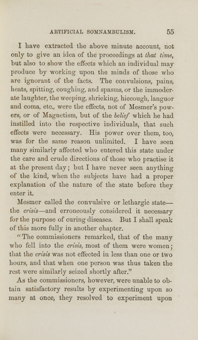 I have extracted the above minute account, not only to give an idea of the proceedings at that time, but also to show the effects which an individual may produce by working upon the minds of those who are ignorant of the facts. The convulsions, pains, heats, spitting, coughing, and spasms, or the immoder- ate laughter, the weeping, shrieking, hiccough, languor and coma, etc., were the effects, not of Mesmer's pow- ers, or of Magnetism, but of the belief which he had instilled into the respective individuals, that such effects were necessary. His power over them, too, was for the same reason unlimited. I have seen many similarly affected who entered this state under the care and crude directions of those who practise it at the present day; but I have never seen anything of the kind, when the subjects have had a proper explanation of the nature of the state before they enter it. Mesmer called the convulsive or lethargic state— the crisis—and erroneously considered it necessary for the purpose of curing diseases. But I shall speak of this more fully in another chapter.  The commissioners remarked, that of the many who fell into the crisis, most of them were women; that the crisis was not effected in less than one or two hours, and that when one person was thus taken the rest were similarly seized shortly after. As the commissioners, however, were unable to ob- tain satisfactory results by experimenting upon so many at once, they resolved to experiment upon