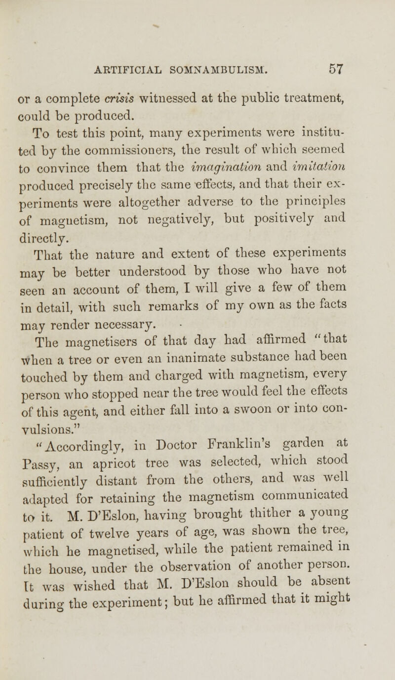 or a complete crisis witnessed at the public treatment, could be produced. To test this point, many experiments were institu- ted by the commissioners, the result of which seemed to convince them that the imagination and imitation produced precisely the same -effects, and that their ex- periments were altogether adverse to the principles of magnetism, not negatively, but positively and directly. That the nature and extent of these experiments may be better understood by those who have not seen an account of them, I will give a few of them in detail, with such remarks of my own as the facts may render necessary. The magnetisers of that day had affirmed that when a tree or even an inanimate substance had been touched by them and charged with magnetism, every person who stopped near the tree would feel the effects of this agent, and either fall into a swoon or into con- vulsions. Accordingly, in Doctor Franklin's garden at Passy, an apricot tree was selected, which stood sufficiently distant from the others, and was well adapted for retaining the magnetism communicated to it. M. D'Eslon, having brought thither a young patient of twelve years of age, was shown the tree, which he magnetised, while the patient remained in the house, under the observation of another person. It was wished that M. D'Eslon should be absent during the experiment; but he affirmed that it might