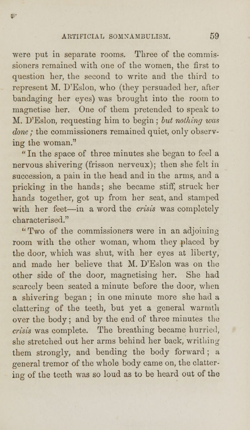 ; ARTIFICIAL SOMNAMBULISM. 59 were put in separate rooms. Three of the commis- sioners remained with one of the women, the first to question her, the second to write and the third to represent M. D'Eslon, who (they persuaded her, after bandaging her eyes) was brought into the room to magnetise her. One of them pretended to speak to M. D'Eslon, requesting him to begin ; but nothing was done ; the commissioners remained quiet, only observ- ing the woman.  In the space of three minutes she began to feel a nervous shivering (frisson nerveux); then she felt in succession, a pain in the head and in the arms, and a pricking in the hands; she became stiff, struck her hands together, got up from her seat, and stamped with her feet—in a word the crisis was completely characterised. Two of the commissioners were in an adjoining room with the other woman, whom they placed by the door, which was shut, with her eyes at liberty, and made her believe that M. D'Eslon was on the other side of the door, magnetising her. She had scarcely been seated a minute before the door, when a shivering began ; in one minute more she had a clattering of the teeth, but yet a general warmth over the body; and by the end of three minutes the crisis was complete. The breathing became hurried, she stretched out her arms behind her back, writhing them strongly, and bending the body forward ; a general tremor of the whole body came on, the clatter- ing of the teeth was so loud as to be heard out of the