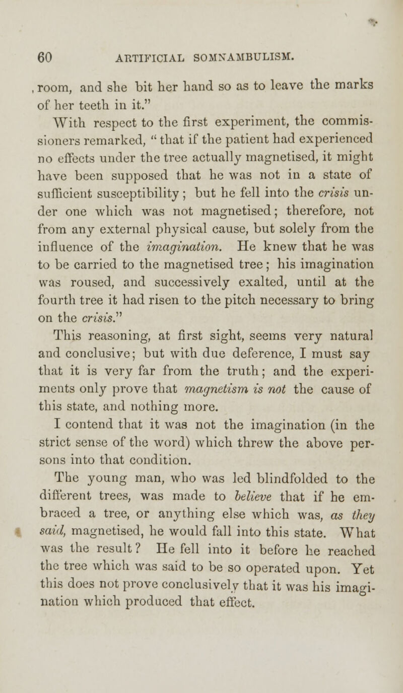 room, and she bit her hand so as to leave the marks of her teeth in it. With respect to the first experiment, the commis- sioners remarked,  that if the patient had experienced no effects under the tree actually magnetised, it might have been supposed that he was not in a state of sufficient susceptibility; but he fell into the crisis un- der one which was not magnetised; therefore, not from any external physical cause, but solely from the influence of the imagination. He knew that he was to be carried to the magnetised tree; his imagination was roused, and successively exalted, until at the fourth tree it had risen to the pitch necessary to bring on the crisis. This reasoning, at first sight, seems very natural and conclusive; but with due deference, I must say that it is very far from the truth; and the experi- ments only prove that magnetism is not the cause of this state, and nothing more. I contend that it was not the imagination (in the strict sense of the word) which threw the above per- sons into that condition. The young man, who was led blindfolded to the different trees, was made to believe that if he em- braced a tree, or anything else which was, as they said, magnetised, he would fall into this state. What was the result ? He fell into it before he reached the tree which was said to be so operated upon. Yet this does not prove conclusively that it was his imagi- nation which produced that effect.