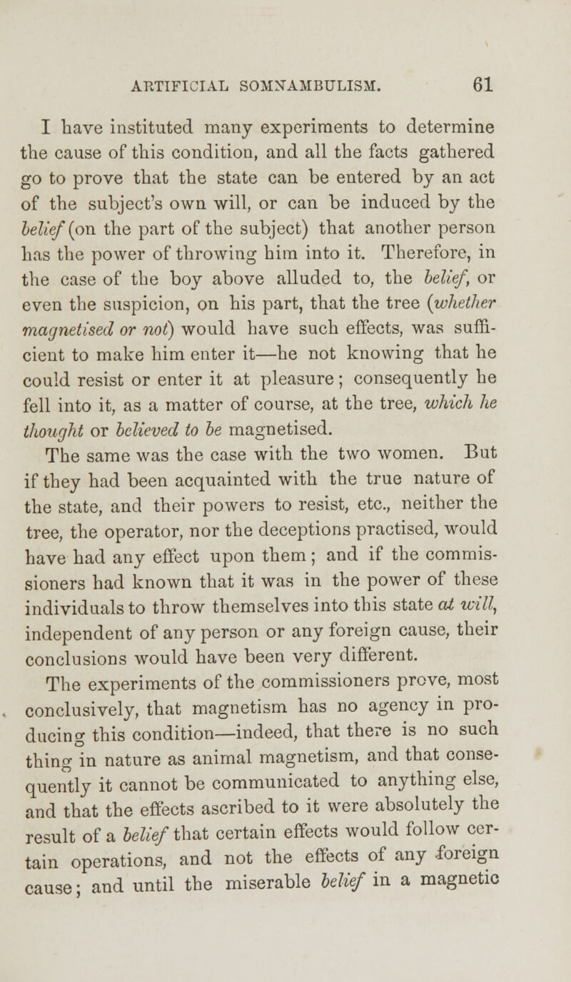 I have instituted many experiments to determine the cause of this condition, and all the facts gathered go to prove that the state can be entered by an act of the subject's own will, or can be induced by the belief (on the part of the subject) that another person has the power of throwing him into it. Therefore, in the case of the boy above alluded to, the belief, or even the suspicion, on his part, that the tree (whether magnetised or not) would have such effects, was suffi- cient to make him enter it—he not knowing that he could resist or enter it at pleasure; consequently he fell into it, as a matter of course, at the tree, which he thought or believed to be magnetised. The same was the case with the two women. But if they had been acquainted with the true nature of the state, and their powers to resist, etc., neither the tree, the operator, nor the deceptions practised, would have had any effect upon them; and if the commis- sioners had known that it was in the power of these individuals to throw themselves into this state at will, independent of any person or any foreign cause, their conclusions would have been very different. The experiments of the commissioners prove, most conclusively, that magnetism has no agency in pro- ducing this condition—indeed, that there is no such thing in nature as animal magnetism, and that conse- quently it cannot be communicated to anything else, and that the effects ascribed to it were absolutely the result of a belief that certain effects would follow cer- tain operations, and not the effects of any foreign cause: and until the miserable belief in a magnetic