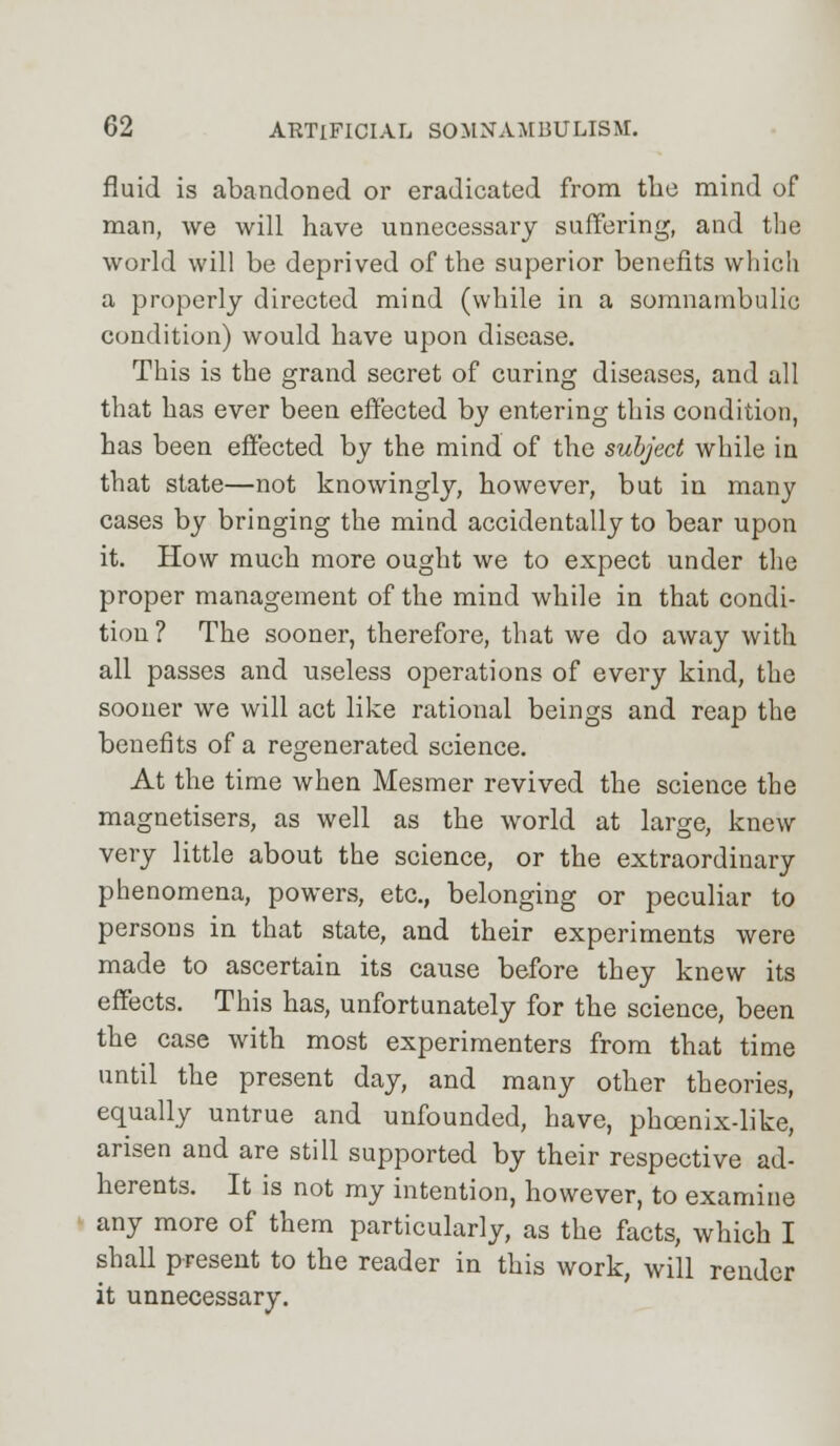 fluid is abandoned or eradicated from the mind of man, we will have unnecessary suffering, and the world will be deprived of the superior benefits which a properly directed mind (while in a somnambulic condition) would have upon disease. This is the grand secret of curing diseases, and all that has ever been effected by entering this condition, has been effected by the mind of the subject while in that state—not knowingly, however, but in many cases by bringing the mind accidentally to bear upon it. How much more ought we to expect under the proper management of the mind while in that condi- tion? The sooner, therefore, that we do away with all passes and useless operations of every kind, the sooner we will act like rational beings and reap the benefits of a regenerated science. At the time when Mesmer revived the science the magnetisers, as well as the world at large, knew very little about the science, or the extraordinary phenomena, powers, etc., belonging or peculiar to persons in that state, and their experiments were made to ascertain its cause before they knew its effects. This has, unfortunately for the science, been the case with most experimenters from that time until the present day, and many other theories, equally untrue and unfounded, have, phoenix-like, arisen and are still supported by their respective ad- herents. It is not my intention, however, to examine any more of them particularly, as the facts, which I shall present to the reader in this work, will render it unnecessary.