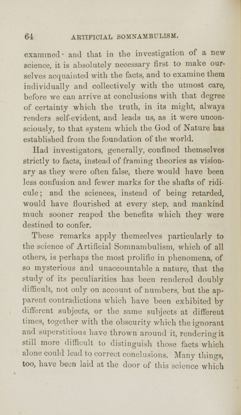 examined- and that in the investigation of a new science, it is absolutely necessary first to make our- selves acquainted with the facts, and to examine them individually and collectively with the utmost care, before we can arrive at conclusions with that degree of certainty which the truth, in its might, always renders self-evident, and leads us, as it were uncon- sciously, to that system which the God of Nature has established from the foundation of the world. Had investigators, generally, confined themselves strictly to facts, instead of framing theories as vision- ary as they were often false, there would have been less confusion and fewer marks for the shafts of ridi- cule; and the sciences, instead of being retarded, would have flourished at every step, and mankind much sooner reaped the benefits which they were destined to confer. These remarks apply themselves particularly to the science of Artificial Somnambulism, which of all others, is perhaps the most prolific in phenomena, of so mysterious and unaccountable a nature, that the study of its peculiarities has been rendered doubly difficult, not only on account of numbers, but the ap- parent contradictions which have been exhibited by different subjects, or the same subjects at different times, together with the obscurity which the ignorant and superstitious have thrown around it, rendering it still more difficult to distinguish those facts which alone could lead to correct conclusions. Many things, too, have been laid at the door of this science which