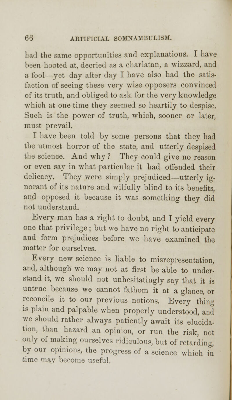 had the same opportunities and explanations. I have been hooted at, decried as a charlatan, a wizzard, and a fool—yet day after day I have also had the satis- faction of seeing these very wise opposers convinced of its truth, and obliged to ask for the very knowledge which at one time they seemed so heartily to despise. Such is the power of truth, which, sooner or later, must prevail. I have been told by some persons that they had the utmost horror of the state, and utterly despised the science. And why ? They could give no reason or even say in what particular it had offended their delicacy. They were simply prejudiced—utterly ig- norant of its nature and wilfully blind to its benefits, and opposed it because it was something they did not understand. Every man has a right to doubt, and I yield every one that privilege; but we have no right to anticipate and form prejudices before we have examined the matter for ourselves. Every new science is liable to misrepresentation, and, although we may not at first be able to under- stand it, we should not unhesitatingly say that it is untrue because we cannot fathom it at a glance, or reconcile it to our previous notions. Every thing is plain and palpable when properly understood, and we should rather always patiently await its elucida- tion, than hazard an opinion, or run the risk, not only of making ourselves ridiculous, but of retarding, by our opinions, the progress of a science which in time may become useful.