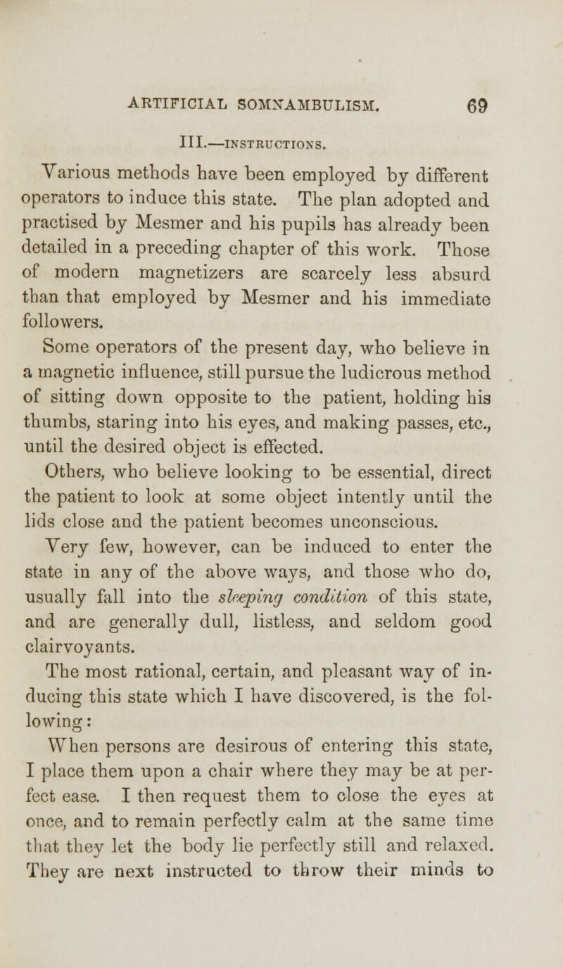 III.—INSTRUCTIONS. Various methods have been employed by different operators to induce this state. The plan adopted and practised by Mesmer and his pupils has already been detailed in a preceding chapter of this work. Those of modern magnetizers are scarcely less absurd than that employed by Mesmer and his immediate followers. Some operators of the present day, who believe in a magnetic influence, still pursue the ludicrous method of sitting down opposite to the patient, holding his thumbs, staring into his eyes, and making passes, etc., until the desired object is effected. Others, who believe looking to be essential, direct the patient to look at some object intently until the lids close and the patient becomes unconscious. Very few, however, can be induced to enter the state in any of the above ways, and those who do, usually fall into the sleeping condition of this state, and are generally dull, listless, and seldom good clairvoyants. The most rational, certain, and pleasant way of in- ducing this state which I have discovered, is the fol- lowing : When persons are desirous of entering this state, I place them upon a chair where they may be at per- fect ease. I then request them to close the eyes at once, and to remain perfectly calm at the same time tliat they let the body lie perfectly still and relaxed. They are next instructed to throw their minds to