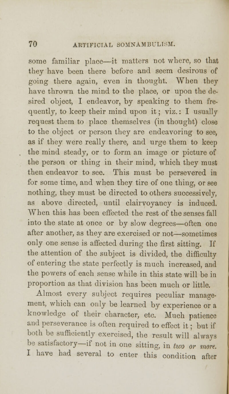 some familiar place—it matters not where, so that they have been there before and seem desirous of going there again, even in thought. When they have thrown the mind to the place, or upon the de- sired object, I endeavor, by speaking to them fre- quently, to keep their mind upon it; viz.: I usually request them to place themselves (in thought) close to the object or person they are endeavoring to see, as if they were really there, and urge them to keep the mind steady, or to form an image or picture of the person or thing in their mind, which they must then endeavor to see. This must be persevered in for some time, and when they tire of one thing, or see nothing, they must be directed to others successively, as above directed, until clairvoyancy is induced. When this has been effected the rest of the senses fall into the state at once or by slow degrees—often one after another, as they are exercised or not—sometimes only one sense is affected during the first sitting. If the attention of the subject is divided, the difficulty of entering the state perfectly is much increased, and the powers of each sense while in this state will be in proportion as that division has been much or little. Almost every subject requires peculiar manage- ment, which can only be learned by experience or a knowledge of their character, etc. Much patience and perseverance is often required to effect it; but if both be sufficiently exercised, the result will'always be satisfactory—if not in one sitting, in two or more. I have had several to enter this condition after