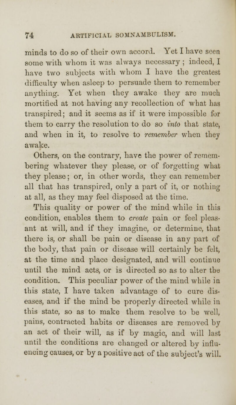 minds to do so of their own accord. Yet I have seen some with whom it was always necessary ; indeed, I have two subjects with whom I have the greatest difficulty when asleep to persuade them to remember anything. Yet when they awake they are much mortified at not having any recollection of what has transpired; and it seems as if it were impossible for them to carry the resolution to do so into that state, and when in it, to resolve to remember when they awake. Others, on the contrary, have the power of remem- bering whatever they please, or of forgetting what they please; or, in other words, they can remember all that has transpired, only a part of it, or nothing at all, as they may feel disposed at the time. This quality or power of the mind while in this condition, enables them to create pain or feel pleas- ant at will, and if they imagine, or determine, that there is, or shall be pain or disease in any part of the body, that pain or disease will certainly be felt, at the time and place designated, and will continue until the mind acts, or is directed so as to alter the condition. This peculiar power of the mind while in this state, I have taken advantage of to cure dis- eases, and if the mind be properly directed while in this state, so as to make them resolve to be well, pains, contracted habits or diseases are removed by an act of their will, as if by magic, and will last until the conditions are changed or altered by influ- encing causes, or by a positive act of the subject's will.