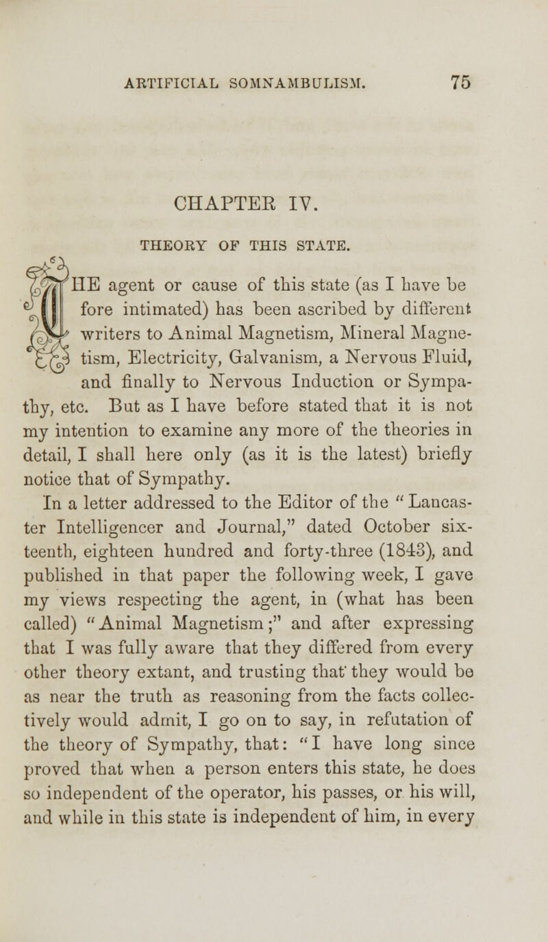 CHAPTER IV. THEORY OF THIS STATE. LIE agent or cause of this state (as I have be fore intimated) has been ascribed by different writers to Animal Magnetism, Mineral Magne- tism, Electricity, Galvanism, a Nervous Fluid, and finally to Nervous Induction or Sympa- thy, etc. But as I have before stated that it is not my intention to examine any more of the theories in detail, I shall here only (as it is the latest) briefly notice that of Sympathy. In a letter addressed to the Editor of the Lancas- ter Intelligencer and Journal, dated October six- teenth, eighteen hundred and forty-three (1843), and published in that paper the following week, I gave my views respecting the agent, in (what has been called) Animal Magnetism; and after expressing that I was fully aware that they differed from every other theory extant, and trusting that' they would be as near the truth as reasoning from the facts collec- tively would admit, I go on to say, in refutation of the theory of Sympathy, that: I have long since proved that when a person enters this state, he does so independent of the operator, his passes, or his will, and while in this state is independent of him, in every
