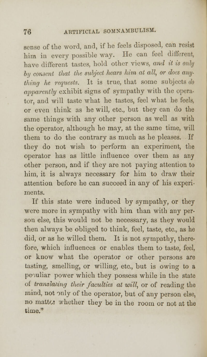 sense of the word, and, if he feels disposed, can resist him in every possible way. He can feel different, have different tastes, hold other views, and it is only by consent that the subject hears him at all, or does any- thing he requests. It is true, that some subjects do ajyparently exhibit signs of sympathy with the opera- tor, and will taste what he tastes, feel what he feels, or even think as he will, etc., but they can do the same things with any other person as well as with the operator, although he may, at the same time, will them to do the contrary as much as he pleases. If they do not wish to perform an experiment, the operator has as little influence over them as any other person, and if they are not paying attention to him, it is always necessary for him to draw their attention before he can succeed in any of his experi- ments. If this state were induced by sympathy, or they were more in sympathy with him than with any per- son else, this would not be necessary, as they would then always be obliged to think, feel, taste, etc., as he did, or as he willed them. It is not sympathy, there- fore, which influences or enables them to taste, feel, or know what the operator or other persons are tasting, smelling, or willing, etc., but is owing to a peculiar power which they possess while in the state of translating their faculties at will, or of reading the rnind, not only of the operator, but of any person else, no mattoi whether they be in the room or not at the time.