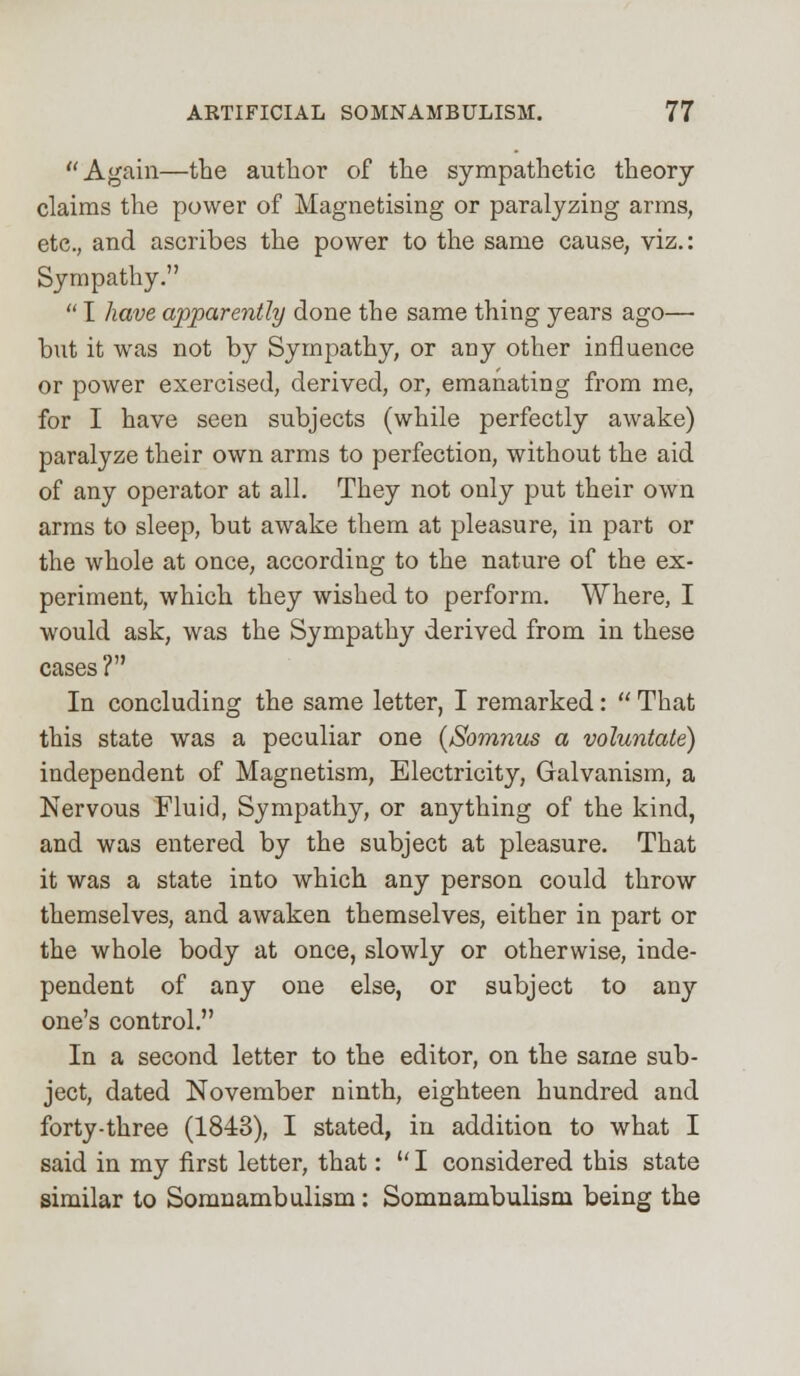 Again—the author of the sympathetic theory- claims the power of Magnetising or paralyzing arms, etc., and ascribes the power to the same cause, viz.: Sympathy.  I have apparently done the same thing years ago— but it was not by Sympathy, or any other influence or power exercised, derived, or, emanating from me, for I have seen subjects (while perfectly awake) paralyze their own arms to perfection, without the aid of any operator at all. They not only put their own arms to sleep, but awake them at pleasure, in part or the whole at once, according to the nature of the ex- periment, which they wished to perform. Where, I would ask, was the Sympathy derived from in these cases? In concluding the same letter, I remarked:  That this state was a peculiar one (Somnus a voluntate) independent of Magnetism, Electricity, Galvanism, a Nervous Fluid, Sympathy, or anything of the kind, and was entered by the subject at pleasure. That it was a state into which any person could throw themselves, and awaken themselves, either in part or the whole body at once, slowly or otherwise, inde- pendent of any one else, or subject to any one's control. In a second letter to the editor, on the same sub- ject, dated November ninth, eighteen hundred and forty-three (1843), I stated, in addition to what I said in my first letter, that:  I considered this state similar to Somnambulism : Somnambulism being the