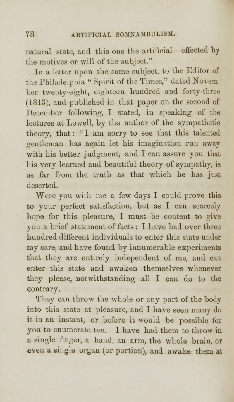 natural state, and this one the artificial—effected try the motives or will of the subject. In a letter upon the same subject, to the Editor of the Philadelphia  Spirit of the Times, dated Novem ber twenty-eight, eighteen hundred and forty-three (1843), and published in that paper on the second of December following, I stated, in speaking of the lectures at Lowell, by the author of the sympathetic theory, that:  I am sorry to see that this talented gentleman has again let his imagination run away with his better judgment, and I can assure you that his very learned and beautiful theory of sympathy, is as far from the truth as that which he has just deserted. Were you with me a few days I could prove this to your perfect satisfaction, but as I can scarcely hope for this pleasure, I must be content to give you a brief statement of facts: I have had over three hundred different individuals to enter this state under my care, and have found by innumerable experiments that they are entirely independent of me, and can enter this state and awaken themselves whenever they please, notwithstanding all I can do to the contrary. They can throw the whole or any part of the body into this state at pleasure, and I have seen many do it in an instant, or before it would be possible for you to enumerate ten. I have had them to throw in a single finger, a hand, an arm, the whole brain, or even a single organ (or portion), and awake them at
