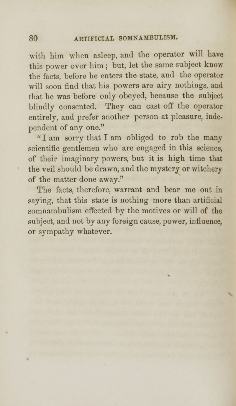 with him when asleep, and the operator will have this power over him ; but, let the same subject know the facts, before he enters the state, and the operator will soon find that his powers are airy nothings, and that he was before only obeyed, because the subject blindly consented. They can cast off the operator entirely, and prefer another person at pleasure, inde- pendent of any one.  I am sorry that I am obliged to rob the many scientific gentlemen who are engaged in this science, of their imaginary powers, but it is high time that the veil should be drawn, and the mystery or witchery of the matter done away. The facts, therefore, warrant and bear me out in saying, that this state is nothing more than artificial somnambulism effected by the motives or will of the subject, and not by any foreign cause, power, influence, or sympathy whatever.