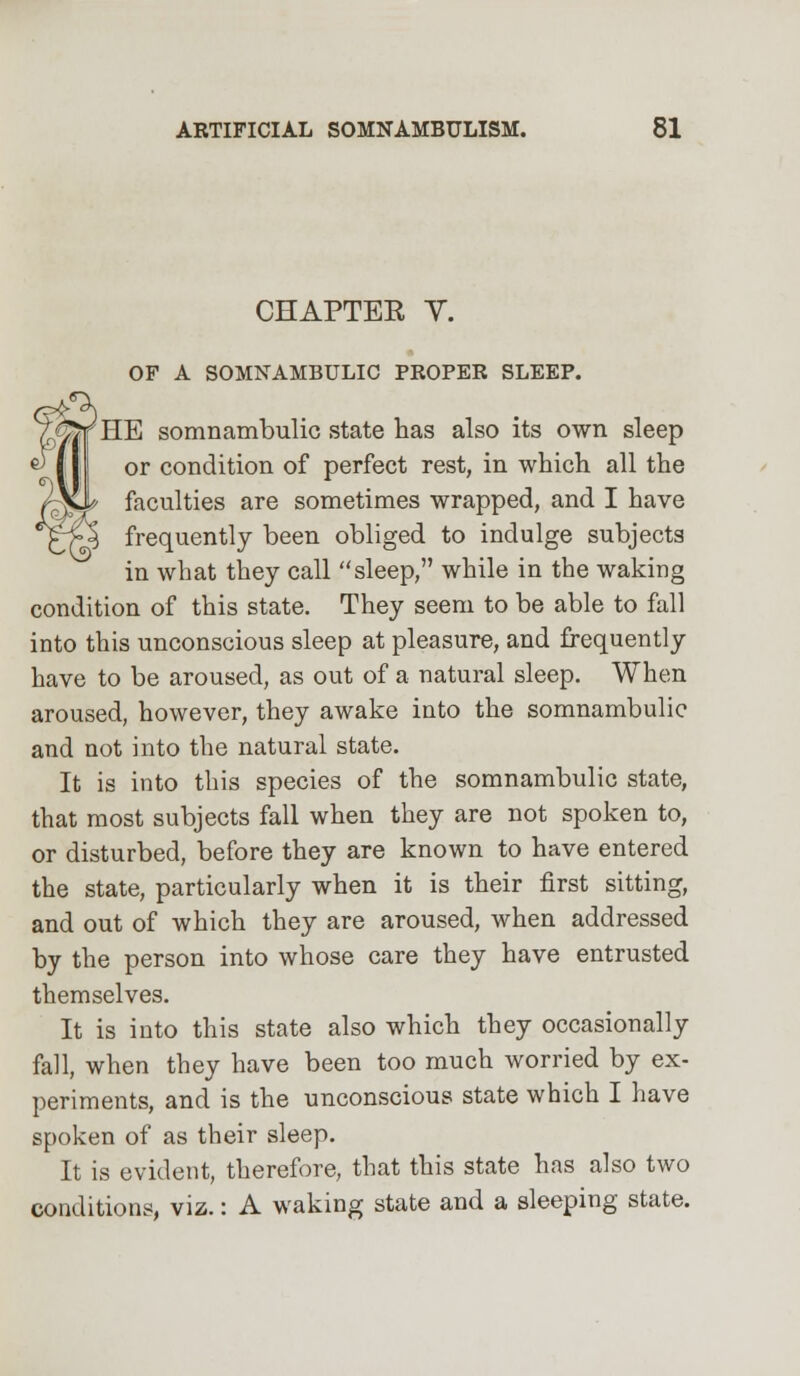 CHAPTER Y. OF A SOMNAMBULIC PROPER SLEEP. 'HE somnambulic state has also its own sleep or condition of perfect rest, in which all the faculties are sometimes wrapped, and I have frequently been obliged to indulge subjects in what they call sleep, while in the waking condition of this state. They seem to be able to fall into this unconscious sleep at pleasure, and frequently have to be aroused, as out of a natural sleep. When aroused, however, they awake into the somnambulic and not into the natural state. It is into this species of the somnambulic state, that most subjects fall when they are not spoken to, or disturbed, before they are known to have entered the state, particularly when it is their first sitting, and out of which they are aroused, when addressed by the person into whose care they have entrusted themselves. It is into this state also which they occasionally fall, when they have been too much worried by ex- periments, and is the unconscious state which I have spoken of as their sleep. It is evident, therefore, that this state has also two conditions, viz.: A waking state and a sleeping state.