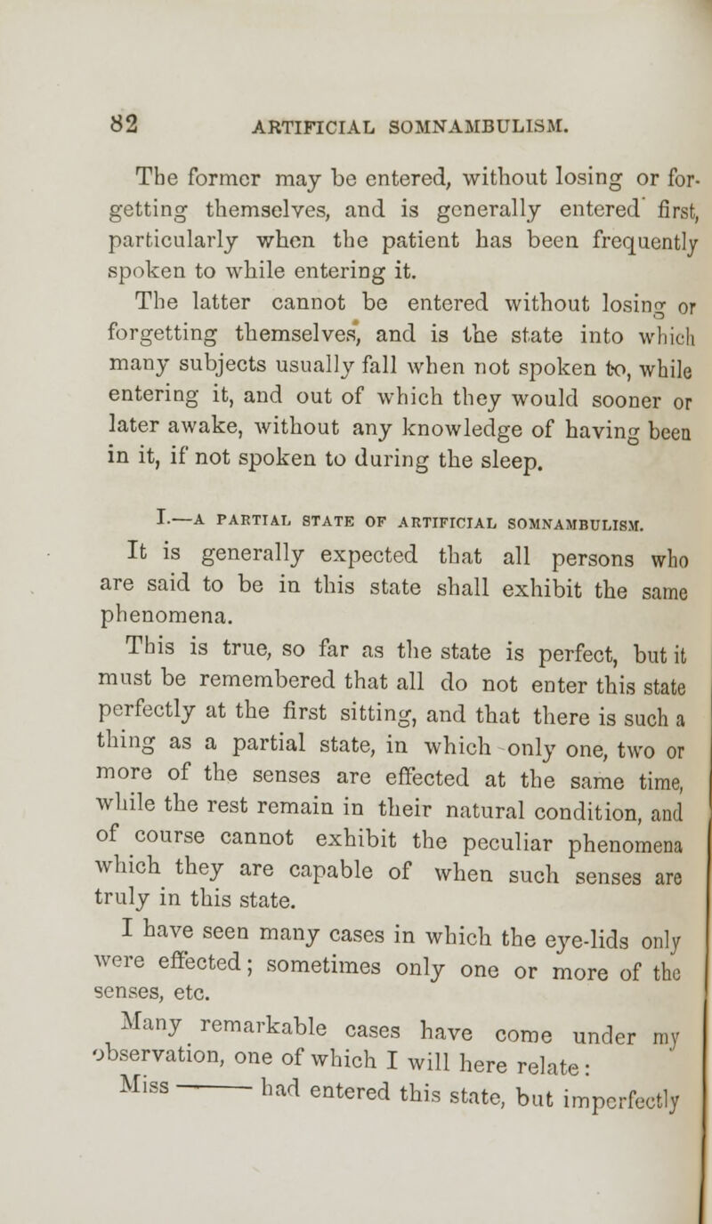 The former may be entered, without losing or for- getting themselves, and is generally entered first, particularly when the patient has been frequently spoken to while entering it. The latter cannot be entered without losing or forgetting themselves*, and is the state into which many subjects usually fall when not spoken to, while entering it, and out of which they would sooner or later awake, without any knowledge of havin- been in it, if not spoken to during the sleep. I.—A PARTIAL STATE OF ARTIFICIAL SOMNAMBULISM. It is generally expected that all persons who are said to be in this state shall exhibit the same phenomena. This is true, so far as the state is perfect, but it must be remembered that all do not enter this state perfectly at the first sitting, and that there is such a thing as a partial state, in which only one, two or more of the senses are effected at the same time, while the rest remain in their natural condition, and of course cannot exhibit the peculiar phenomena which they are capable of when such senses are truly in this state. I have seen many cases in which the eye-lids only were effected; sometimes only one or more of the senses, etc. Many remarkable cases have come under my observation, one of which I will here relate: Miss had entered this state, but imperfectly