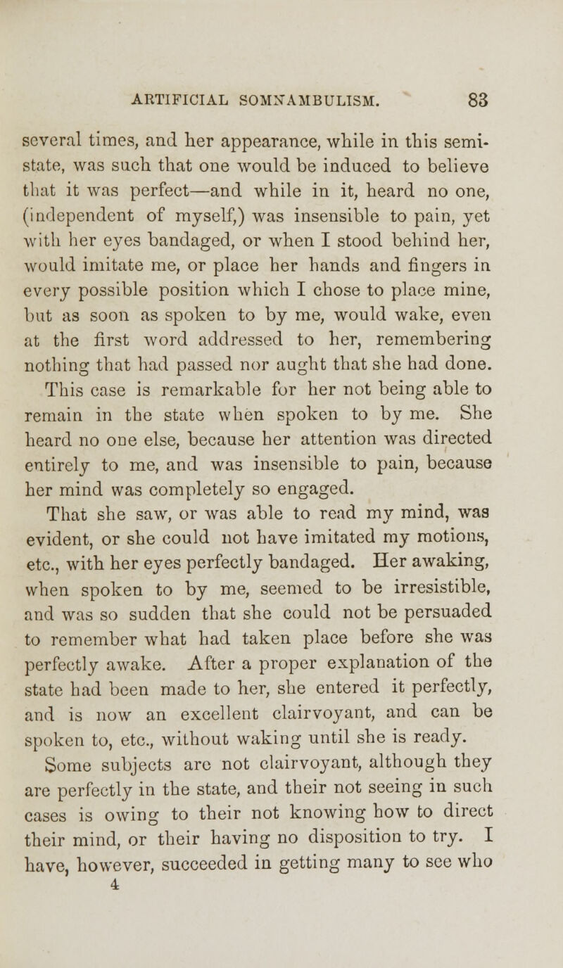 several times, and her appearance, while in this semi- state, was such that one would be induced to believe that it was perfect—and while in it, heard no one, (independent of myself,) was insensible to pain, yet with her eyes bandaged, or when I stood behind her, would imitate me, or place her hands and fingers in every possible position which I chose to place mine, but as soon as spoken to by me, would wake, even at the first word addressed to her, remembering nothing that had passed nor aught that she had done. This case is remarkable for her not being able to remain in the state when spoken to by me. She heard no one else, because her attention was directed entirely to me, and was insensible to pain, because her mind was completely so engaged. That she sawr, or was able to read my mind, was evident, or she could not have imitated my motions, etc., with her eyes perfectly bandaged. Her awaking, when spoken to by me, seemed to be irresistible, and was so sudden that she could not be persuaded to remember what had taken place before she was perfectly awake. After a proper explanation of the state had been made to her, she entered it perfectly, and is now an excellent clairvoyant, and can be spoken to, etc., without waking until she is ready. Some subjects are not clairvoyant, although they are perfectly in the state, and their not seeing in such cases is owing to their not knowing how to direct their mind, or their having no disposition to try. I have, however, succeeded in getting many to see who