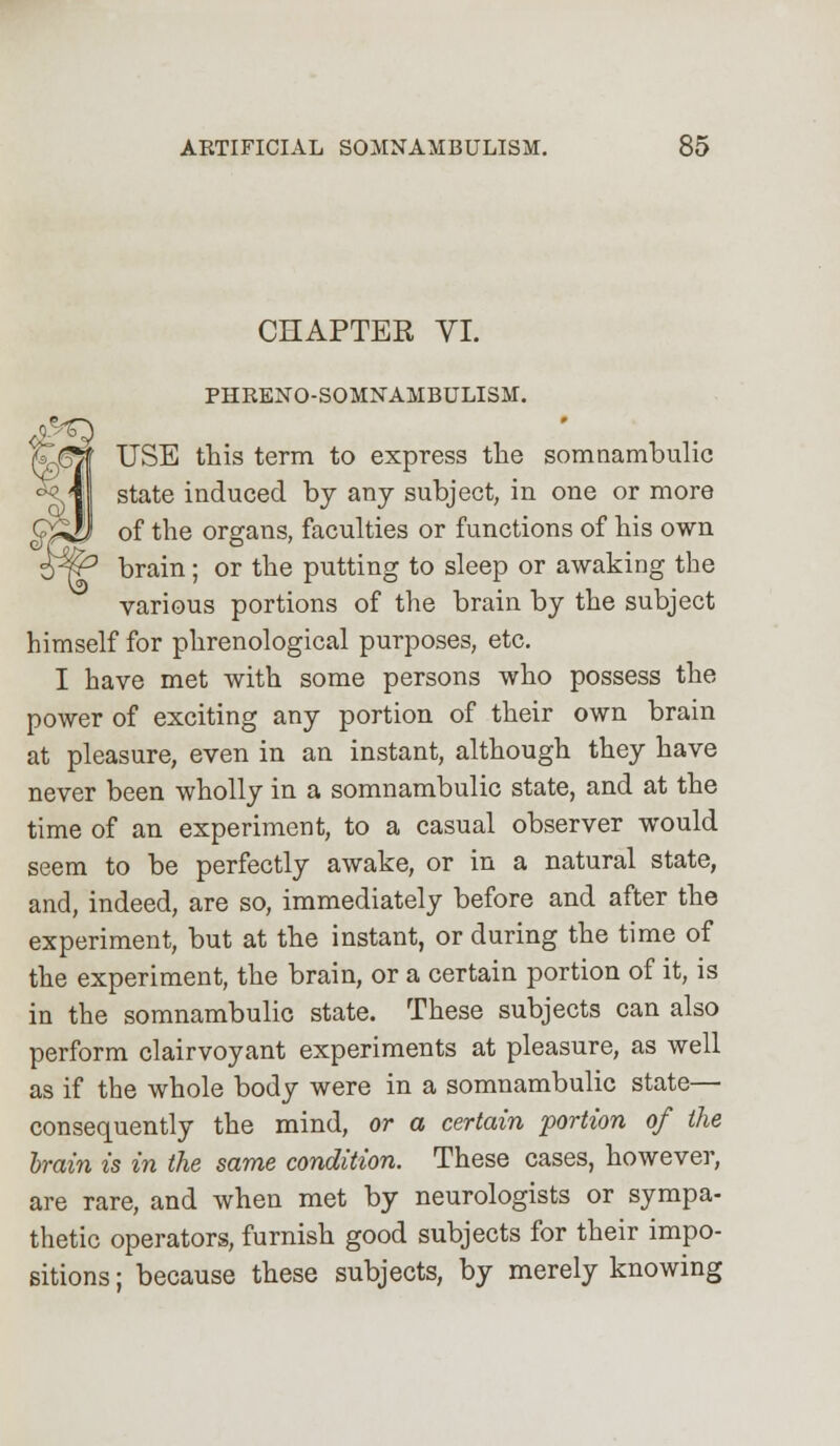 CHAPTER VI. PHRENO-SOMNAMBULISM. USE this term to express the somnambulic state induced by any subject, in one or more of the organs, faculties or functions of his own brain; or the putting to sleep or awaking the various portions of the brain by the subject himself for phrenological purposes, etc. I have met with some persons who possess the power of exciting any portion of their own brain at pleasure, even in an instant, although they have never been wholly in a somnambulic state, and at the time of an experiment, to a casual observer would seem to be perfectly awake, or in a natural state, and, indeed, are so, immediately before and after the experiment, but at the instant, or during the time of the experiment, the brain, or a certain portion of it, is in the somnambulic state. These subjects can also perform clairvoyant experiments at pleasure, as well as if the whole body were in a somnambulic state— consequently the mind, or a certain portion of the brain is in the same condition. These cases, however, are rare, and when met by neurologists or sympa- thetic operators, furnish good subjects for their impo- sitions ; because these subjects, by merely knowing