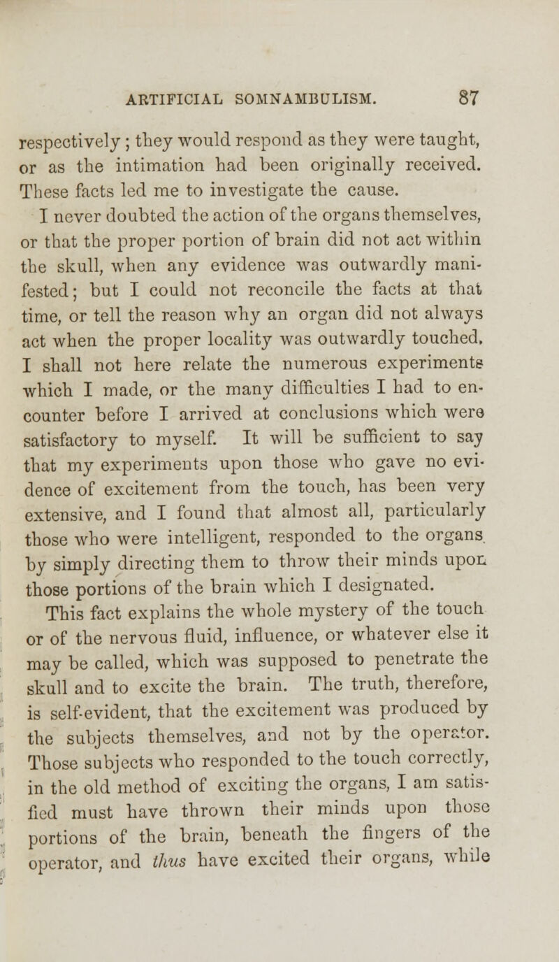 respectively ; they would respond as they were taught, or as the intimation had been originally received. These facts led me to investigate the cause. I never doubted the action of the organs themselves, or that the proper portion of brain did not act within the skull, when any evidence was outwardly mani- fested; but I could not reconcile the facts at that time, or tell the reason why an organ did not always act when the proper locality was outwardly touched. I shall not here relate the numerous experiments which I made, or the many difficulties I had to en- counter before I arrived at conclusions which were satisfactory to myself. It will be sufficient to say that my experiments upon those who gave no evi- dence of excitement from the touch, has been very extensive, and I found that almost all, particularly those who were intelligent, responded to the organs, by simply directing them to throw their minds upon those portions of the brain which I designated. This fact explains the whole mystery of the touch or of the nervous fluid, influence, or whatever else it may be called, which was supposed to penetrate the skull and to excite the brain. The truth, therefore, is self-evident, that the excitement was produced by the subjects themselves, and not by the operator. Those subjects who responded to the touch correctly, in the old method of exciting the organs, I am satis- fied must have thrown their minds upon those portions of the brain, beneath the fingers of the operator, and thus have excited their organs, while