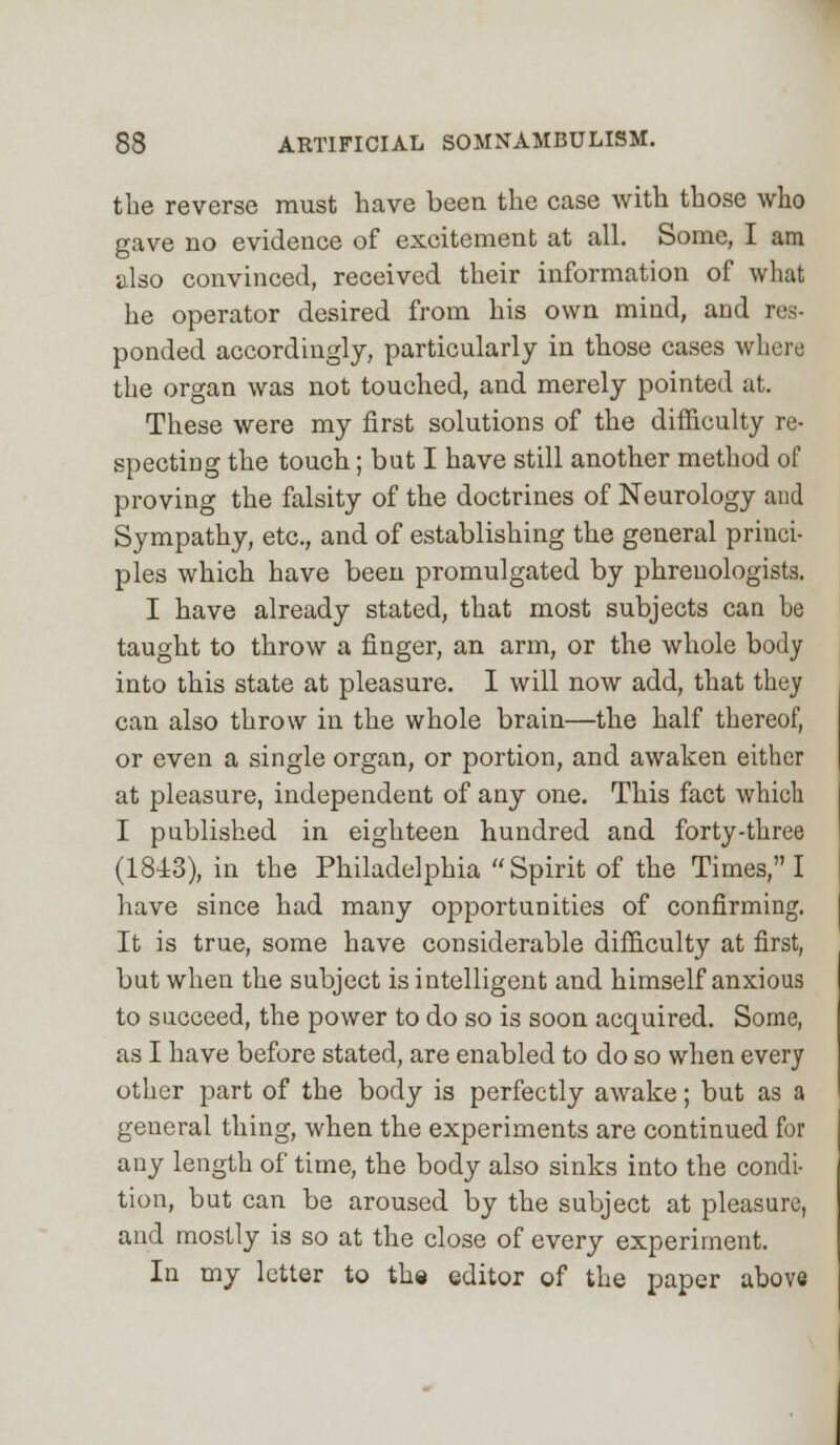 the reverse must have been the case with those who gave no evidence of excitement at all. Some, I am also convinced, received their information of what he operator desired from his own mind, and res- ponded accordingly, particularly in those cases where the organ was not touched, and merely pointed at. These were my first solutions of the difficulty re- specting the touch; but I have still another method of proving the falsity of the doctrines of Neurology and Sympathy, etc., and of establishing the general princi- ples which have been promulgated by phrenologists. I have already stated, that most subjects can be taught to throw a finger, an arm, or the whole body into this state at pleasure. I will now add, that they can also throw in the whole brain—the half thereof, or even a single organ, or portion, and awaken either at pleasure, independent of any one. This fact which I published in eighteen hundred and forty-three (1843), in the Philadelphia Spirit of the Times, I have since had many opportunities of confirming. It is true, some have considerable difficulty at first, but when the subject is intelligent and himself anxious to succeed, the power to do so is soon acquired. Some, as I have before stated, are enabled to do so when every other part of the body is perfectly awake; but as a general thing, when the experiments are continued for any length of time, the body also sinks into the condi- tion, but can be aroused by the subject at pleasure, and mostly is so at the close of every experiment. In my letter to the editor of the paper above