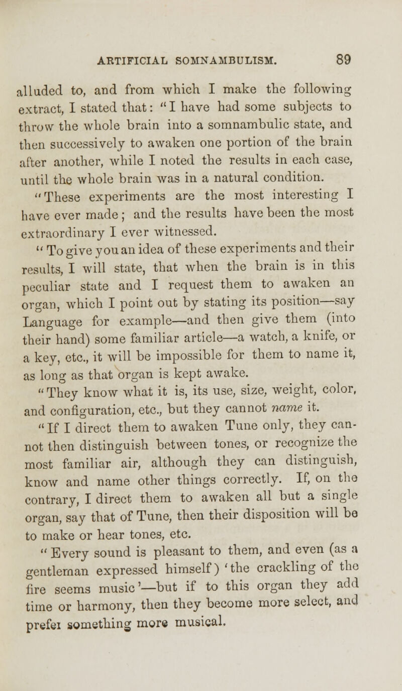 alluded to, and from which I make the following extract, I stated that: I have had some subjects to throw the whole brain into a somnambulic state, and then successively to awaken one portion of the brain after another, while I noted the results in each case, until the whole brain was in a natural condition. These experiments are the most interesting I have ever made ; and the results have been the most extraordinary I ever witnessed.  To give you an idea of these experiments and their results, I will state, that when the brain is in this peculiar state and I request them to awaken an organ, which I point out by stating its position—say Language for example—and then give them (into their hand) some familiar article—a watch, a knife, or a key, etc., it will be impossible for them to name it, as long as that organ is kept awake.  They know what it is, its use, size, weight, color, and configuration, etc., but they cannot name it.  If I direct them to awaken Tune only, they can- not then distinguish between tones, or recognize the most familiar air, although they can distinguish, know and name other things correctly. If, on the contrary, I direct them to awaken all but a single organ, say that of Tune, then their disposition will be to make or hear tones, etc.  Every sound is pleasant to them, and even (as a gentleman expressed himself) 'the crackling of the fire seems music'—but if to this organ they add time or harmony, then they become more select, and prefei something more musical.