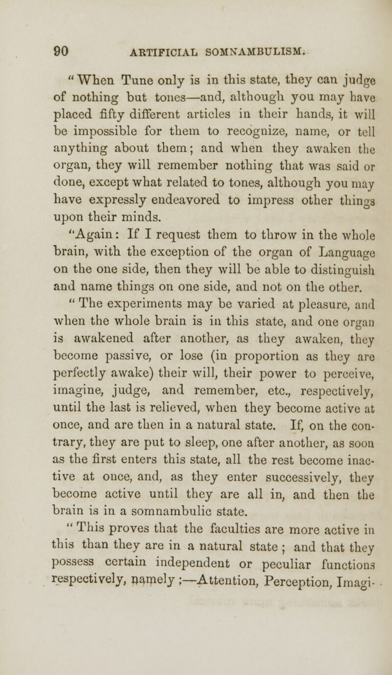 When Tune only is in this state, they can judge of nothing bat tones—and, although you may have placed fifty different articles in their hands, it will be impossible for them to recognize, name, or tell anything about them; and when they awaken the organ, they will remember nothing that was said or done, except what related to tones, although you may have expressly endeavored to impress other things upon their minds. Again: If I request them to throw in the whole brain, with the exception of the organ of Language on the one side, then they will be able to distinguish and name things on one side, and not on the other. The experiments may be varied at pleasure, and when the whole brain is in this state, and one organ is awakened after another, as they awaken, they become passive, or lose (in proportion as they are perfectly awake) their will, their power to perceive, imagine, judge, and remember, etc., respectively, until the last is relieved, when they become active at once, and are then in a natural state. If, on the con- trary, they are put to sleep, one after another, as soon as the first enters this state, all the rest become inac- tive at once, and, as they enter successively, they become active until they are all in, and then the brain is in a somnambulic state. This proves that the faculties are more active in this than they are in a natural state ; and that they possess certain independent or peculiar functions respectively, namely ;—Attention, Perception, Imagi-