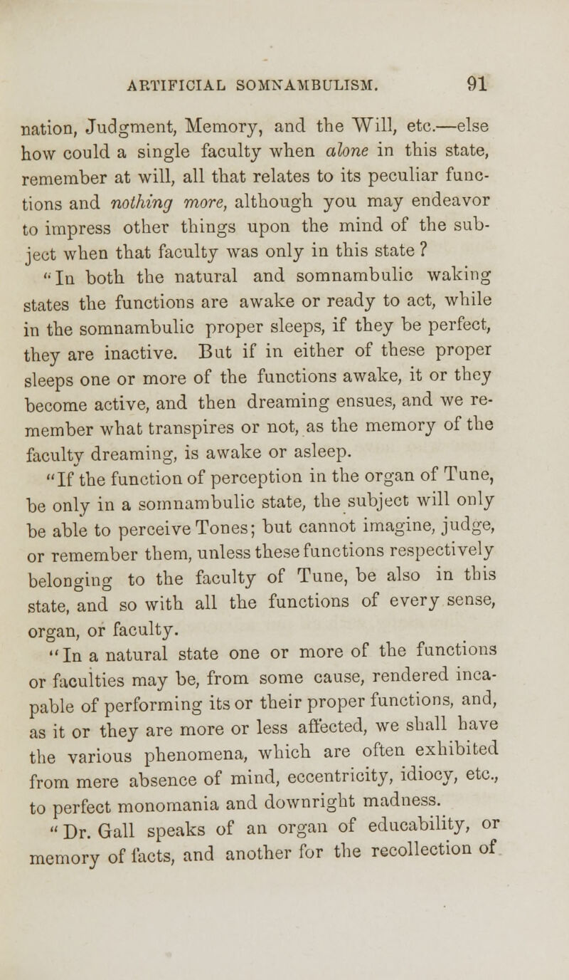 nation, Judgment, Memory, and the Will, etc.—else how could a single faculty when alone in this state, remember at will, all that relates to its peculiar func- tions and nothing more, although you may endeavor to impress other things upon the mind of the sub- ject when that faculty was only in this state ? '•In both the natural and somnambulic waking states the functions are awake or ready to act, while in the somnambulic proper sleeps, if they be perfect, they are inactive. But if in either of these proper sleeps one or more of the functions awake, it or they become active, and then dreaming ensues, and we re- member what transpires or not, as the memory of the faculty dreaming, is awake or asleep. If the function of perception in the organ of Tune, be only in a somnambulic state, the subject will only be able to perceive Tones; but cannot imagine, judge, or remember them, unless these functions respectively belonging to the faculty of Tune, be also in this state, and so with all the functions of every sense, organ, or faculty. In a natural state one or more of the functions or faculties may be, from some cause, rendered inca- pable of performing its or their proper functions, and, as it or they are more or less affected, we shall have the various phenomena, which are often exhibited from mere absence of mind, eccentricity, idiocy, etc., to perfect monomania and downright madness.  Dr. Gall speaks of an organ of educability, or memory of facts, and another for the recollection of