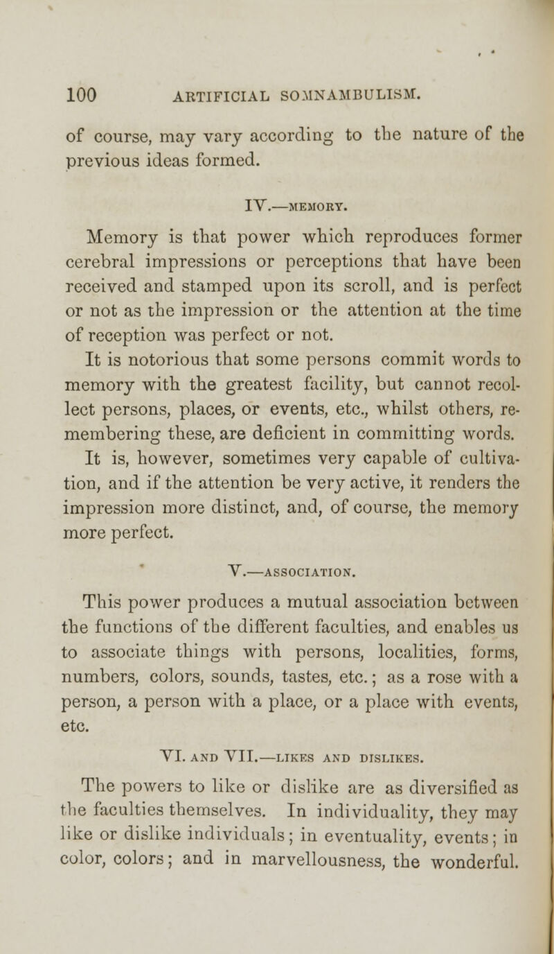 of course, may vary according to the nature of the previous ideas formed. IV. MEMORY. Memory is that power which reproduces former cerebral impressions or perceptions that have been received and stamped upon its scroll, and is perfect or not as the impression or the attention at the time of reception was perfect or not. It is notorious that some persons commit words to memory with the greatest facility, but cannot recol- lect persons, places, or events, etc., whilst others, re- membering these, are deficient in committing words. It is, however, sometimes very capable of cultiva- tion, and if the attention be very active, it renders the impression more distinct, and, of course, the memory more perfect. V. ASSOCIATION. This power produces a mutual association between the functions of the different faculties, and enables us to associate things with persons, localities, forms, numbers, colors, sounds, tastes, etc.; as a rose with a person, a person with a place, or a place with events, etc. VI. AND VII.—LIKES AND DISLIKES. The powers to like or dislike are as diversified as the faculties themselves. In individuality, they may like or dislike individuals; in eventuality, events; in color, colors; and in marvellousness, the wonderful.
