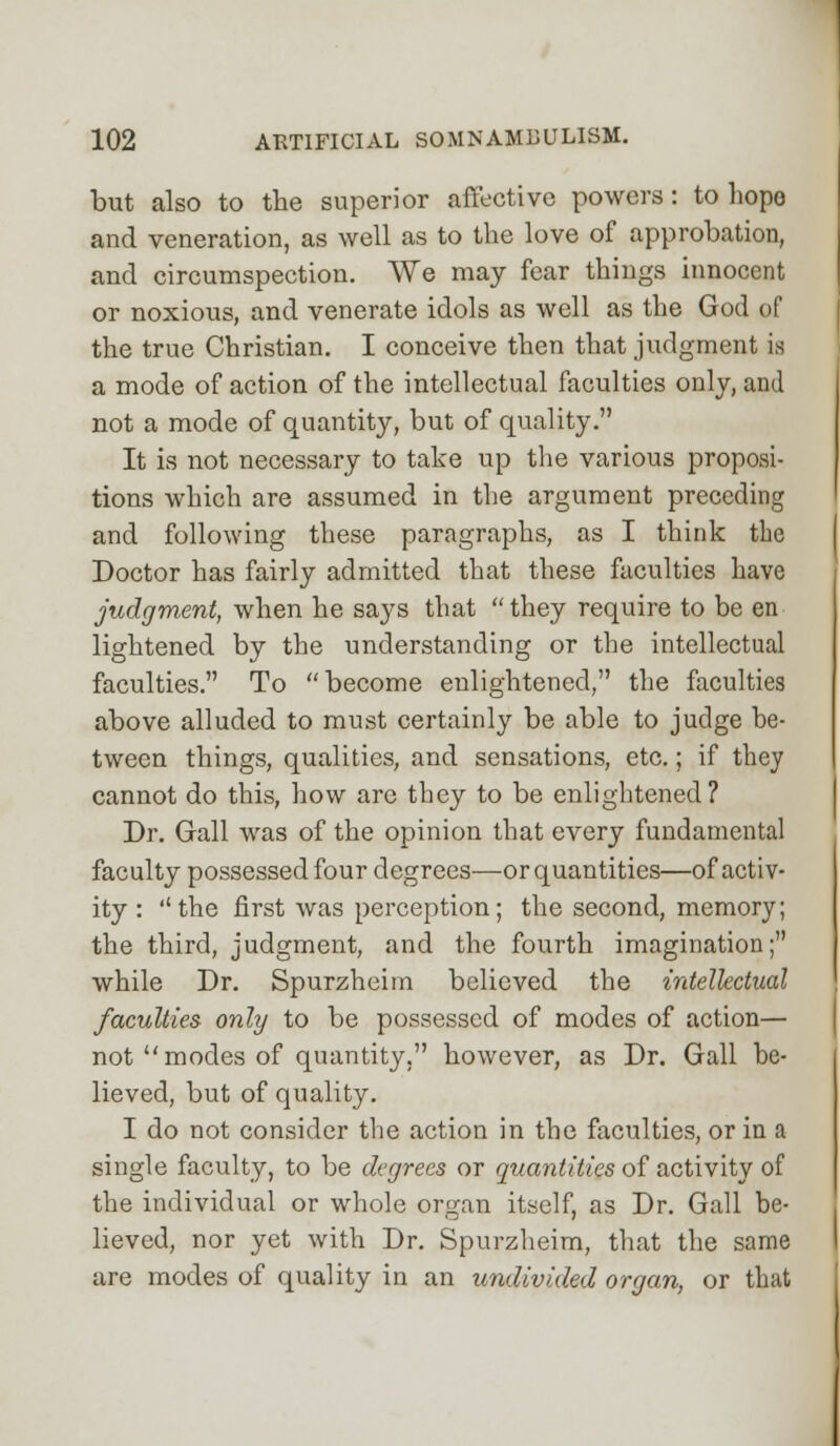 but also to the superior affective powers: to hope and veneration, as well as to the love of approbation, and circumspection. We may fear things innocent or noxious, and venerate idols as well as the God of the true Christian. I conceive then that judgment is a mode of action of the intellectual faculties only, and not a mode of quantity, but of quality. It is not necessary to take up the various proposi- tions which are assumed in the argument preceding and following these paragraphs, as I think the Doctor has fairly admitted that these faculties have judgment, when he says that they require to be en lightened by the understanding or the intellectual faculties. To become enlightened, the faculties above alluded to must certainly be able to judge be- tween things, qualities, and sensations, etc.; if they cannot do this, how are they to be enlightened? Dr. Gall was of the opinion that every fundamental faculty possessed four degrees—or quantities—of activ- ity : the first was perception; the second, memory; the third, judgment, and the fourth imagination; while Dr. Spurzheirn believed the intellectual faculties only to be possessed of modes of action— not modes of quantity, however, as Dr. Gall be- lieved, but of quality. I do not consider the action in the faculties, or in a single faculty, to be degrees or quantities of activity of the individual or whole organ itself, as Dr. Gall be- lieved, nor yet with Dr. Spurzheirn, that the same are modes of quality in an undivided organ, or that