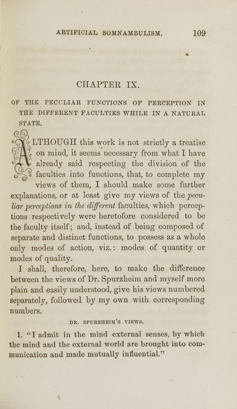 CHAPTER IX. OF THE PECULIAR FUNCTIONS OF PERCEPTION IN THE DIFFERENT FACULTIES WHILE IN A NATURAL STATE. LTHOUGH this work is not strictly a treatise I* on mind, it seems necessary from what I have V already said respecting the division of the faculties into functions, that, to complete my views of them, I should make some further explanations, or at least give my views of the pecu- liar perceptions in the different faculties, which percep- tions respectively were heretofore considered to be the faculty itself; and, instead of being composed of separate and distinct functions, to possess as a whole only modes of action, viz.: modes of quantity or modes of quality. I shall, therefore, here, to make the difference between the views of Dr. Spurzheim and myself more plain and easily understood, give his views numbered separately, followed by my own with corresponding numbers. DR. SPURZHETM'S VIEWS. 1. I admit in the mind external senses, by which the mind and the external world are brought into com- munication and made mutually influential.