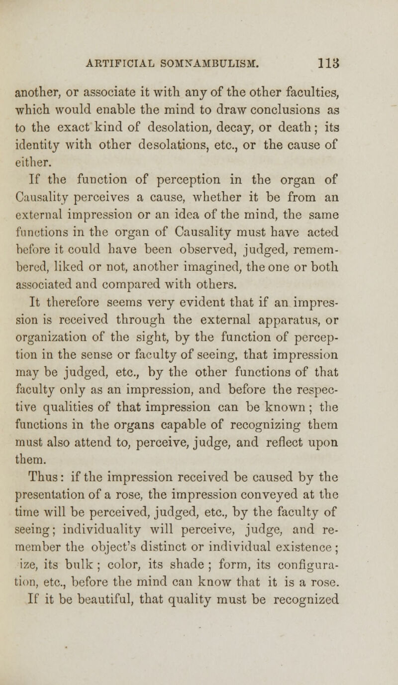 another, or associate it with any of the other faculties, which would enable the mind to draw conclusions as to the exact kind of desolation, decay, or death; its identity with other desolations, etc., or the cause of either. If the function of perception in the organ of Causality perceives a cause, whether it be from an external impression or an idea of the mind, the same functions in the organ of Causality must have acted before it could have been observed, judged, remem- bered, liked or not, another imagined, the one or both associated and compared with others. It therefore seems very evident that if an impres- sion is received through the external apparatus, or organization of the sight, by the function of percep- tion in the sense or faculty of seeing, that impression may be judged, etc., by the other functions of that faculty only as an impression, and before the respec- tive qualities of that impression can be known ; the functions in the organs capable of recognizing them must also attend to, perceive, judge, and reflect upon them. Thus: if the impression received be caused by the presentation of a rose, the impression conveyed at the time will be perceived, judged, etc., by the faculty of seeing; individuality will perceive, judge, and re- member the object's distinct or individual existence ; ize, its bulk ; color, its shade ; form, its configura- tion, etc., before the mind can know that it is a rose. If it be beautiful, that quality must be recognized