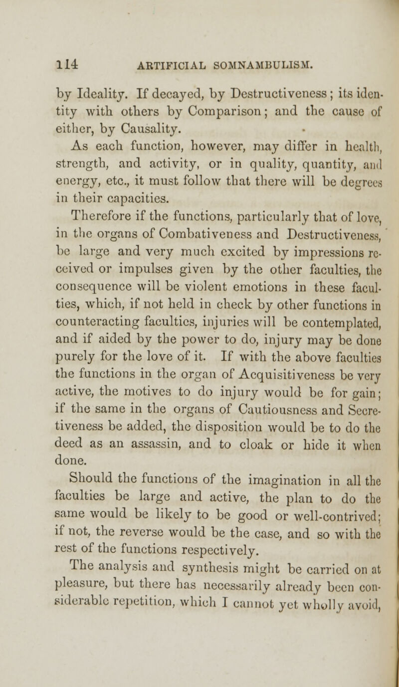 by Ideality. If decayed, by Destructiveness ; its iden- tity with others by Comparison; and the cause of either, by Causality. As each function, however, may differ in health, strength, and activity, or in quality, quantity, and energy, etc., it must follow tbat there will be degrees in their capacities. Therefore if the functions, particularly that of love, in the organs of Combativeness and Destructiveness, be large and very much excited by impressions re- ceived or impulses given by the other faculties, the consequence will be violent emotions in these facul- ties, which, if not held in check by other functions in counteracting faculties, injuries will be contemplated, and if aided by the power to do, injury may be done purely for the love of it. If with the above faculties the functions in the organ of Acquisitiveness be very active, the motives to do injury would be for gain; if the same in the organs of Cautiousness and Secre- tiveness be added, the disposition would be to do the deed as an assassin, and to cloak or hide it when done. Should the functions of the imagination in all the faculties be large and active, the plan to do the same would be likely to be good or well-contrived; if not, the reverse would be the case, and so with the rest of the functions respectively. The analysis and synthesis might be carried on at pleasure, but there has necessarily already been con- siderable repetition, which I cannot yet wholly avoid,