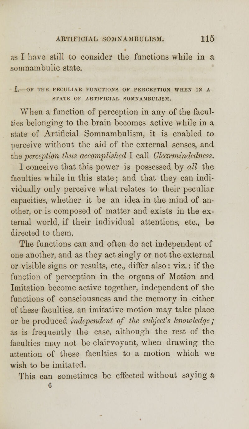 as I have still to consider the functions while in a somnambulic state. I.—OF THE PECULIAR FUNCTIONS OF PERCEPTION WHEN IN A STATE OF ARTIFICIAL SOMNAMBULISM. When a function of perception in any of the facul- ties belonging to the brain becomes active while in a state of Artificial Somnambulism, it is enabled to perceive without the aid of the external senses, and the perception thus accomplished I call Ckarmindedness. I conceive that this power is possessed by all the faculties while in this state; and that they can indi- vidually only perceive what relates to their peculiar capacities, whether it be an idea in the mind of an- other, or is composed of matter and exists in the ex- ternal world, if their individual attentions, etc., be directed to them. The functions can and often do act independent of one another, and as they act singly or not the external or visible signs or results, etc., differ also: viz.: if the function of perception in the organs of Motion and Imitation become active together, independent of the functions of consciousness and the memory in either of these faculties, an imitative motion may take place or be produced independent of the subject's knowledge ; as is frequently the case, although the rest of the faculties may not be clairvoyant, when drawing the attention of these faculties to a motion which we wish to be imitated. This can sometimes be effected without saying a 6