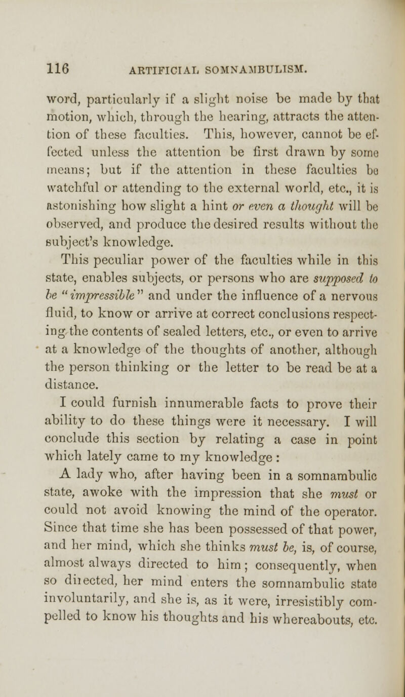 word, particularly if a slight noise be made by that motion, which, through the hearing, attracts the atten- tion of these faculties. This, however, cannot be ef- fected unless the attention be first drawn by sorno means; but if the attention in these faculties be watchful or attending to the external world, etc., it is astonishing how slight a hint or even a thought will be observed, and produce the desired results without the subject's knowledge. This peculiar power of the faculties while in this state, enables subjects, or persons who are supposed to be impressible and under the influence of a nervous fluid, to know or arrive at correct conclusions respect- ing the contents of sealed letters, etc., or even to arrive at a knowledge of the thoughts of another, although the person thinking or the letter to be read be at a distance. I could furnish innumerable facts to prove their ability to do these things were it necessary. I will conclude this section by relating a case in point which lately came to my knoAvledge: A lady who, after having been in a somnambulic state, awoke with the impression that she must or could not avoid knowing the mind of the operator. Since that time she has been possessed of that power, and her mind, which she thinks must be, is, of course, almost always directed to him ; consequently, when so diiected, her mind enters the somnambulic state involuntarily, and she is, as it were, irresistibly com- pelled to know his thoughts and his whereabouts, etc.