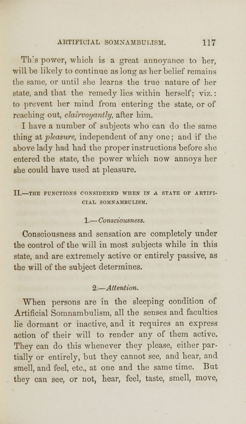 Th'.s power, which is a great annoyance to her, will be likely to continue as long as her belief remains the same, or until she learns the true nature of her state, and that the remedy lies within herself; viz.: to prevent her mind from entering the state, or of reaching out, clairvoyantly, after him. I have a number of subjects who can do the same thing at pleasure, independent of any one; and if the above lady had had the proper instructions before she entered the state, the power which now annoys her she could have used at pleasure. II.—THE FUNCTIONS CONSIDERED WHEN IN A STATE OF ARTIFI- CIAL SOMNAMBULISM. 1.—Consciousness. Consciousness and sensation are completely under the control of the will in most subjects while in this state, and are extremely active or entirely passive, as the will of the subject determines. 2.—Attention. When persons are in the sleeping condition of Artificial Somnambulism, all the senses and faculties lie dormant or inactive, and it requires an express action of their will to render any of them active. They can do this whenever they please, either par- tially or entirely, but they cannot see, and hear, and smell, and feel, etc., at one and the same time. But they can see, or not, hear, feel, taste, smell, move,