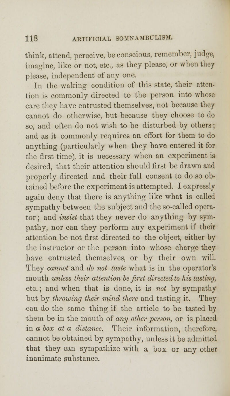 think, attend, perceive, be conscious, remember, judge, imagine, like or not, etc., as they please, or when they please, independent of any one. In the waking condition of this state, their atten- tion is commonly directed to the person into whose care they have entrusted themselves, not because they cannot do otherwise, but because they choose to do so, and often do not wish to be disturbed by others; and as it commonly requires an effort for them to do anything (particularly when they have entered it for the first time), it is necessary when an experiment is desired, that their attention should first be drawn and properly directed and their full consent to do so ob- tained before the experiment is attempted. I expressly again deny that there is anything like what is called sympathy between the subject and the so-called opera- tor ; and insist that they never do anything by sym- pathy, nor can they perform any experiment if their attention be not first directed to the object, either by the instructor or the person into whose charge they have entrusted themselves, or by their own will. They cannot and do not taste what is in the operator's mouth unless their attention he first directed to his tasting, etc.; and when that is done, it is not by sympathy but by throwing their mind there and tasting it. They can do the same thing if the article to be tasted by them be in the mouth of any other person, or is placed in a box at a distance. Their information, therefore, cannot be obtained by sympathy, unless it be admitted that they can sympathize with a box or any other inanimate substance.
