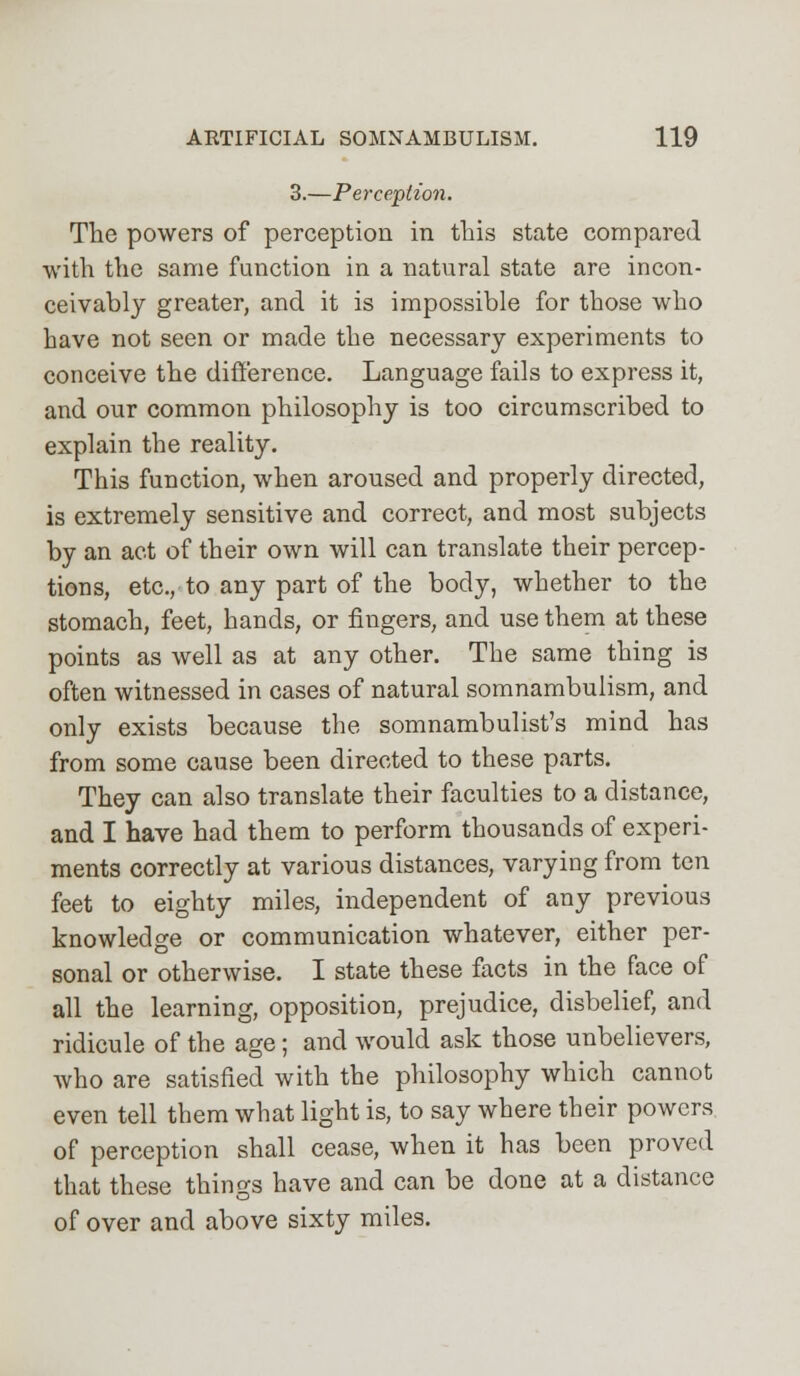 3.—Perception. The powers of perception in this state compared with the same function in a natural state are incon- ceivably greater, and it is impossible for those who have not seen or made the necessary experiments to conceive the difference. Language fails to express it, and our common philosophy is too circumscribed to explain the reality. This function, when aroused and properly directed, is extremely sensitive and correct, and most subjects by an act of their own will can translate their percep- tions, etc., to any part of the body, whether to the stomach, feet, hands, or fingers, and use them at these points as well as at any other. The same thing is often witnessed in cases of natural somnambulism, and only exists because the somnambulist's mind has from some cause been directed to these parts. They can also translate their faculties to a distance, and I have had them to perform thousands of experi- ments correctly at various distances, varying from ten feet to eighty miles, independent of any previous knowledge or communication whatever, either per- sonal or otherwise. I state these facts in the face of all the learning, opposition, prejudice, disbelief, and ridicule of the age; and would ask those unbelievers, who are satisfied with the philosophy which cannot even tell them what light is, to say where their powers of perception shall cease, when it has been proved that these things have and can be done at a distance of over and above sixty miles.