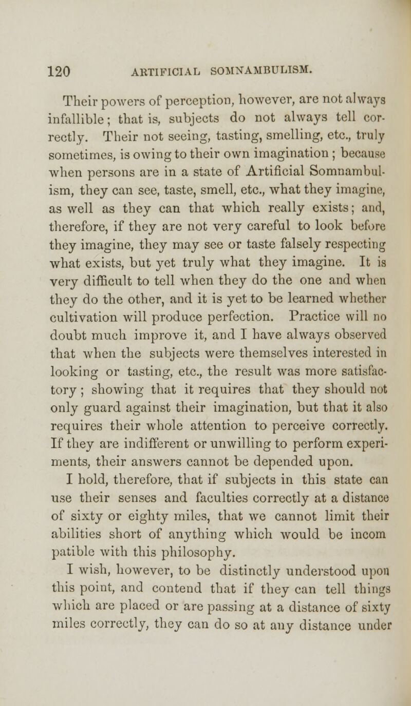 Their powers of perception, however, are not always infallible; that is, subjects do not always tell cor- rectly. Their not seeing, tasting, smelling, etc., truly sometimes, is owing to their own imagination ; because when persons are in a state of Artificial Somnambul- ism, they can see, taste, smell, etc., what they imagine, as well as they can that which really exists; and, therefore, if they are not very careful to look before they imagine, they may see or taste falsely respecting what exists, but yet truly what they imagine. It is very difficult to tell when they do the one and when they do the other, and it is yet to be learned whether cultivation will produce perfection. Practice will no doubt much improve it, and I have always observed that when the subjects were themselves interested in looking or tasting, etc., the result was more satisfac- tory ; showing that it requires that they should not only guard against their imagination, but that it also requires their whole attention to perceive correctly. If they are indifferent or unwilling to perform experi- ments, their answers cannot be depended upon. I hold, therefore, that if subjects in this state can use their senses and faculties correctly at a distance of sixty or eighty miles, that we cannot limit their abilities short of anything which would be incom patible with this philosophy. I wish, however, to be distinctly understood upon this point, and contend that if they can tell things which are placed or are passing at a distance of sixty miles correctly, they can do so at any distance under