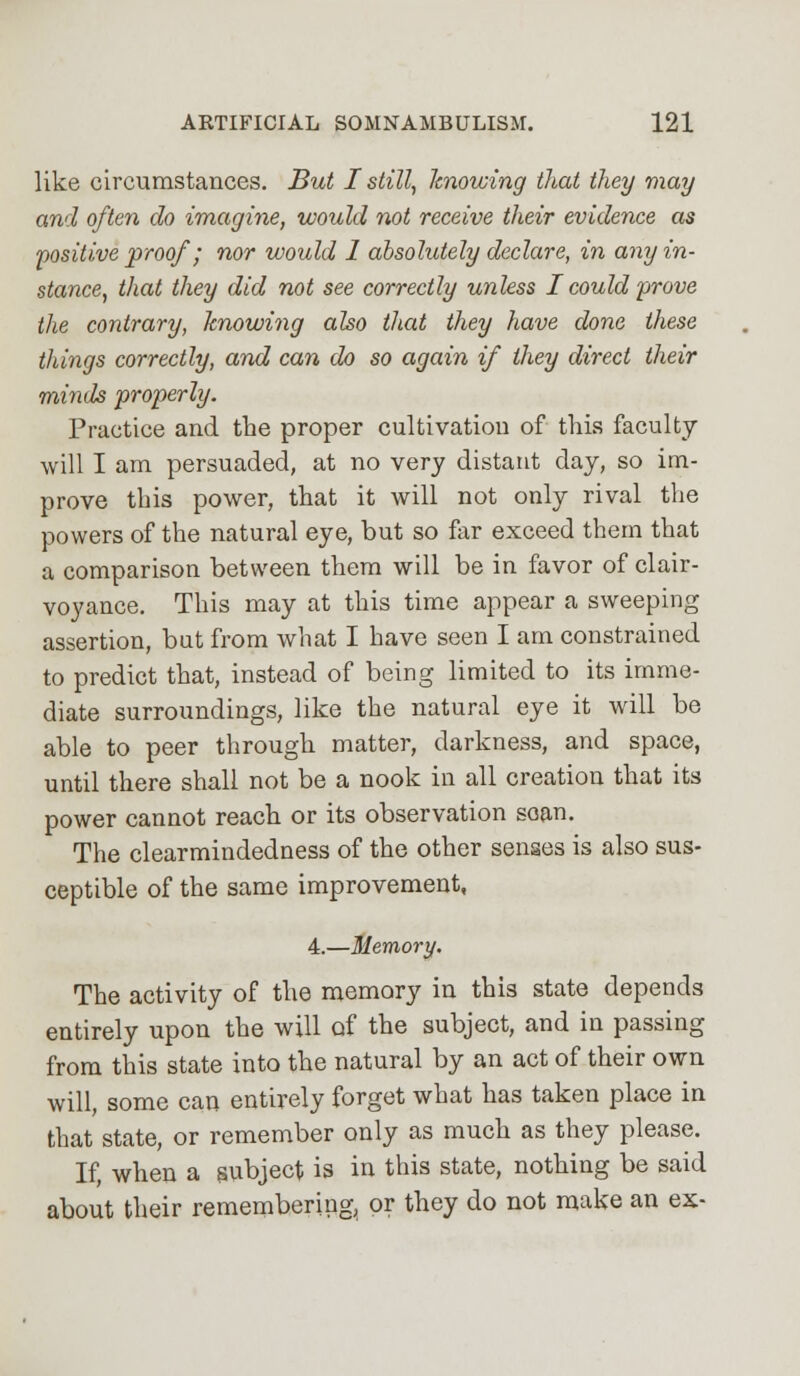 like circumstances. But I still, knowing that they may and often do imagine, would not receive their evidence as positive proof; nor would 1 absolutely declare, in any in- stance, that they did not see correctly unless I could prove the contrary, knowing also that they have done these things correctly, and can do so again if they direct their minds properly. Practice and the proper cultivation of this faculty will I am persuaded, at no very distant day, so im- prove this power, that it will not only rival the powers of the natural eye, but so far exceed them that a comparison between them will be in favor of clair- voyance. This may at this time appear a sweeping assertion, but from what I have seen I am constrained to predict that, instead of being limited to its imme- diate surroundings, like the natural eye it will be able to peer through matter, darkness, and space, until there shall not be a nook in all creation that its power cannot reach or its observation soan. The clearmindedness of the other senses is also sus- ceptible of the same improvement, 4.—Memory. The activity of the memory in this state depends entirely upon the will of the subject, and in passing from this state into the natural by an act of their own will, some can entirely forget what has taken place in that state, or remember only as much as they please. If, when a subject is in this state, nothing be said about their remembering, or they do not make an ex-