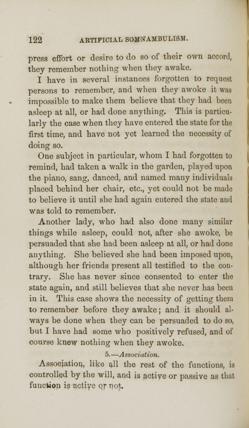 press effort or desire to do so of their own accord, they remember nothing when they awake. I have in several instances forgotten to request persons to remember, and when they awoke it was impossible to make them believe that they had been asleep at all, or had done anything. This is particu- larly the case when they have entered the state for the first time, and have not yet learned the necessity of doing so. One subject in particular, whom I had forgotten to remind, had taken a walk in the garden, played upon the piano, sang, danced, and named many individuals placed behind her chair, etc., yet could not be made to believe it until she had again entered the state and was told to remember. Another lady, who had also done many similar things while asleep, could not, after she awoke, be persuaded that she had been asleep at all, or had done anything. She believed she had been imposed upon, although her friends present all testified to the con- trary. She has never since consented to enter the state again, and still believes that she never has been in it. This case shows the necessity of getting them to remember before they awake; and it should al- ways be done when they can be persuaded to do so, but I have had some who positively refused, and of course knew nothing when they awoke. 5.—Association. Association, like all the rest of the functions, is controlled by the will, and is actiye or passive as that function is actiye or not.