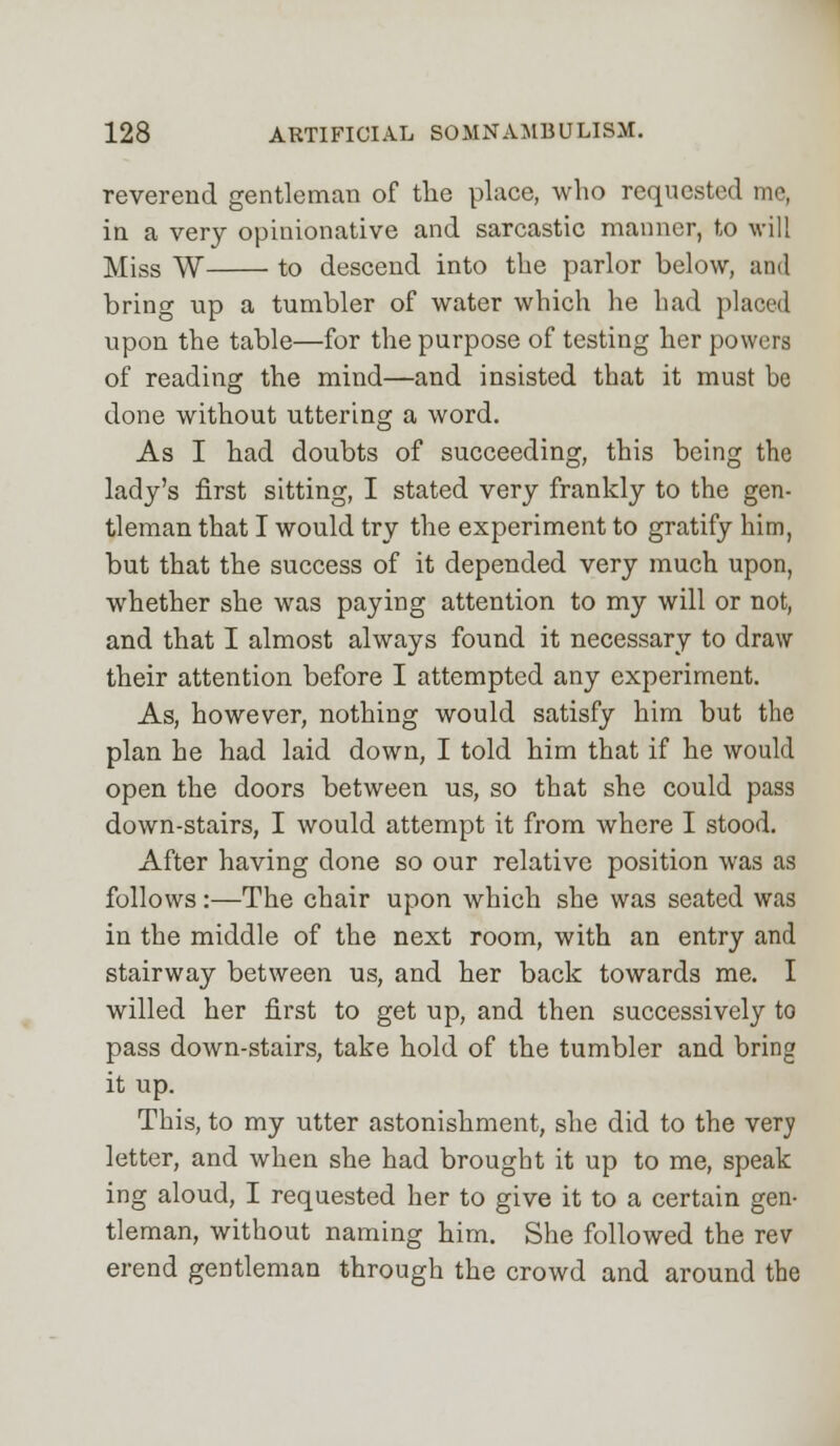 reverend gentleman of the place, who requested me, in a very opinionative and sarcastic manner, to will Miss W to descend into the parlor below, and bring up a tumbler of water which he had placed upon the table—for the purpose of testing her powers of reading the mind—and insisted that it must be done without uttering a word. As I had doubts of succeeding, this being the lady's first sitting, I stated very frankly to the gen- tleman that I would try the experiment to gratify him, but that the success of it depended very much upon, whether she was paying attention to my will or not, and that I almost always found it necessary to draw their attention before I attempted any experiment. As, however, nothing would satisfy him but the plan he had laid down, I told him that if he would open the doors between us, so that she could pass down-stairs, I would attempt it from where I stood. After having done so our relative position was as follows:—The chair upon which she was seated was in the middle of the next room, with an entry and stairway between us, and her back towards me. I willed her first to get up, and then successively to pass down-stairs, take hold of the tumbler and bring it up. This, to my utter astonishment, she did to the very letter, and when she had brought it up to me, speak ing aloud, I requested her to give it to a certain gen- tleman, without naming him. She followed the rev erend gentleman through the crowd and around the