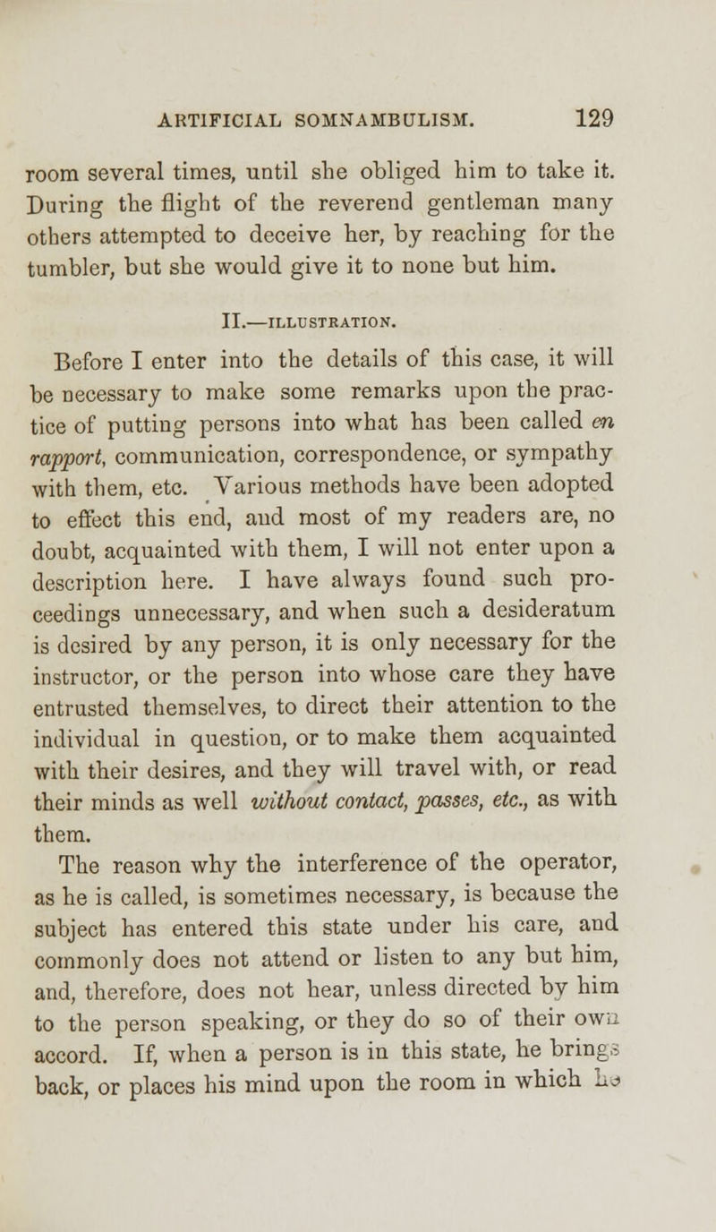 room several times, until she obliged him to take it. During the flight of the reverend gentleman many- others attempted to deceive her, by reaching for the tumbler, but she would give it to none but him. II.—ILLUSTRATION. Before I enter into the details of this case, it will be necessary to make some remarks upon the prac- tice of putting persons into what has been called en rapport, communication, correspondence, or sympathy with them, etc. Various methods have been adopted to effect this end, and most of my readers are, no doubt, acquainted with them, I will not enter upon a description here. I have always found such pro- ceedings unnecessary, and when such a desideratum is desired by any person, it is only necessary for the instructor, or the person into whose care they have entrusted themselves, to direct their attention to the individual in question, or to make them acquainted with their desires, and they will travel with, or read their minds as well without contact, passes, etc., as with them. The reason why the interference of the operator, as he is called, is sometimes necessary, is because the subject has entered this state under his care, and commonly does not attend or listen to any but him, and, therefore, does not hear, unless directed by him to the person speaking, or they do so of their owu accord. If, when a person is in this state, he brings back, or places his mind upon the room in which ho