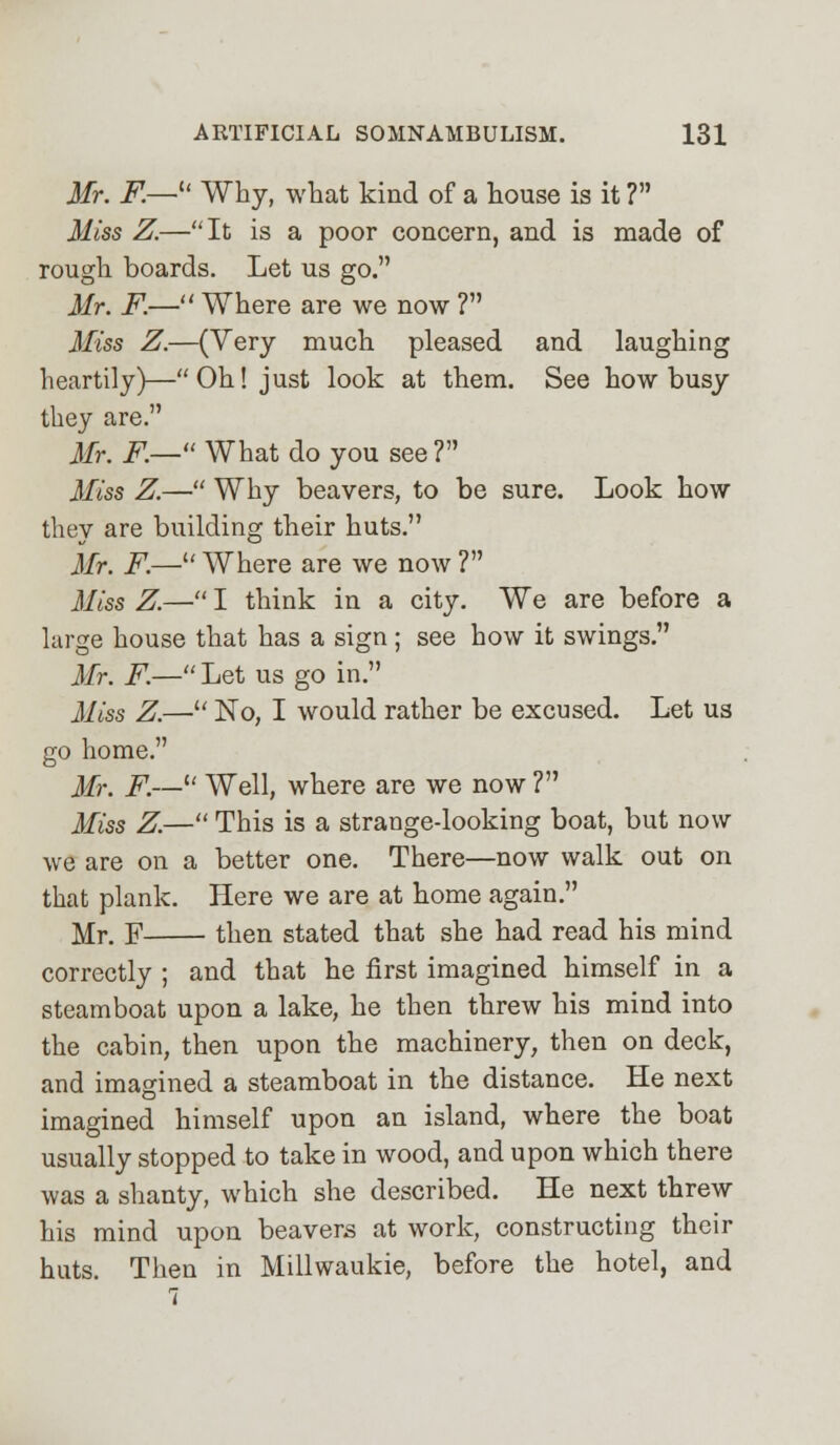 Mr. F.—u Why, what kind of a house is it ? Miss Z.—It is a poor concern, and is made of rough boards. Let us go. Mr. F.— Where are we now ? Miss Z.—(Very much pleased and laughing heartily)—Oh! just look at them. See how busy they are. Mr. F.— What do you see ? Miss Z.— Why beavers, to be sure. Look how they are building their huts. Mr. F.— Where are we now ? Miss Z.—■ I think in a city. We are before a large house that has a sign ; see how it swings. Mr. F.— Let us go in. Miss Z.— No, I would rather be excused. Let us go home. Mr. F.— Well, where are we now ? Miss Z.— This is a strange-looking boat, but now we are on a better one. There—now walk out on that plank. Here we are at home again. Mr. F then stated that she had read his mind correctly ; and that he first imagined himself in a steamboat upon a lake, he then threw his mind into the cabin, then upon the machinery, then on deck, and imagined a steamboat in the distance. He next imagined himself upon an island, where the boat usually stopped to take in wood, and upon which there was a shanty, which she described. He next threw his mind upon beavers at work, constructing their huts. Then in Millwaukie, before the hotel, and