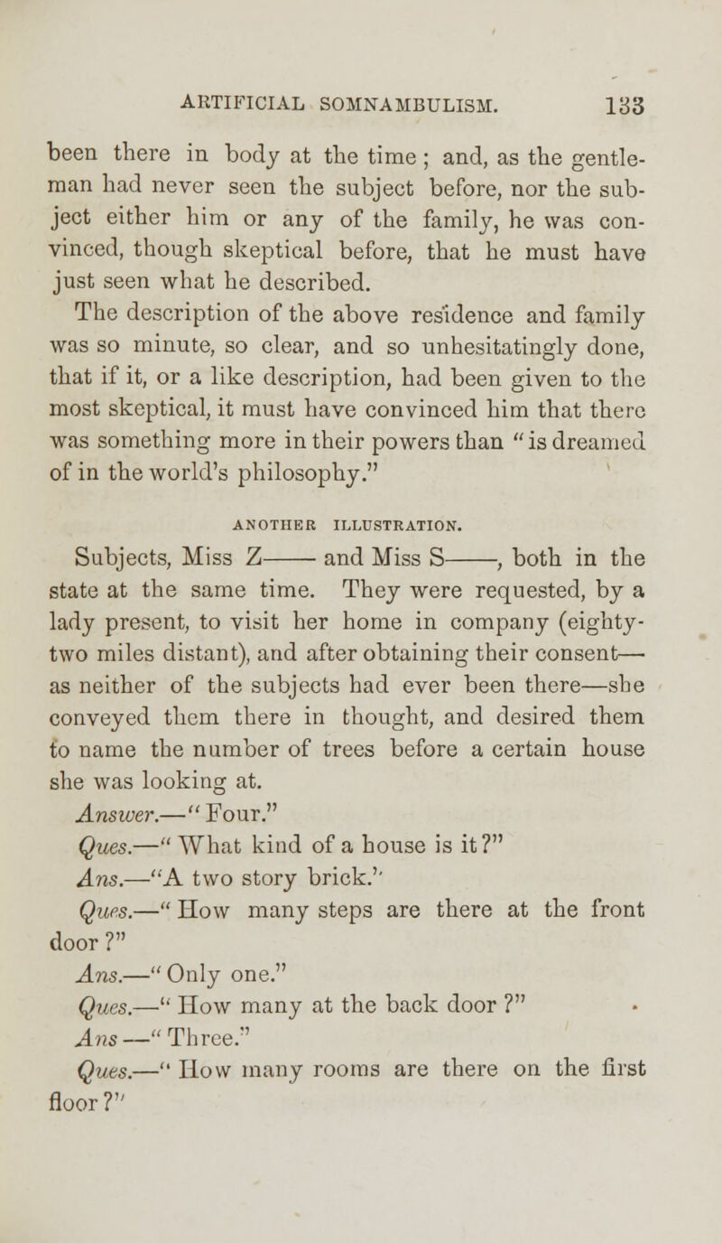 been there in body at the time; and, as the gentle- man had never seen the subject before, nor the sub- ject either him or any of the family, he was con- vinced, though skeptical before, that he must have just seen what he described. The description of the above residence and family was so minute, so clear, and so unhesitatingly done, that if it, or a like description, had been given to the most skeptical, it must have convinced him that there was something more in their powers than  is dreamed of in the world's philosophy. ANOTHER ILLUSTRATION. Subjects, Miss Z and Miss S , both in the state at the same time. They were requested, by a lady present, to visit her home in company (eighty- two miles distant), and after obtaining their consent— as neither of the subjects had ever been there—she conveyed them there in thought, and desired them to name the number of trees before a certain house she was looking at. Answer.— Four. Ques.— What kind of a house is it? Ans.—A two story brick.'' Ques.— How many steps are there at the front door ? Ans.—Only one. Ques.— How many at the back door ? Ans— Three. Ques.— How many rooms are there on the first floor?
