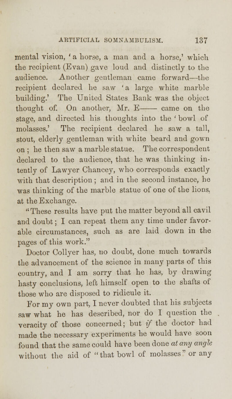 mental vision, ' a horse, a man and a horse,' which the recipient (Evan) gave loud and distinctly to the audience. Another gentleman came forward—the recipient declared he saw ' a large white marble building.' The United States Bank was the object thought of. On another, Mr. E came on the stage, and directed his thoughts into the ' bowl of molasses.' The recipient declared he saw a tall, stout, elderly gentleman with white beard and gown on ; he then saw a marble statue. The correspondent declared to the audience, that he was thinking in- tently of Lawyer Chancey, who corresponds exactly with that description ; and in the second instance, he was thinking of the marble statue of one of the lions, at the Exchange. These results have put the matter beyond all cavil and doubt; I can repeat them any time under favor- able circumstances, such as are laid down in the pages of this work. Doctor Collyer has, no doubt, done much towards the advancement of the science in many parts of this country, and I am sorry that he has, by drawing hasty conclusions, left himself open to the shafts of those who are disposed to ridicule it. For my own part, I never doubted that his subjects saw what he has described, nor do I question the veracity of those concerned; but if the doctor had made the necessary experiments he would have soon found that the same could have been done at any angle without the aid of that bowl of molasses or any