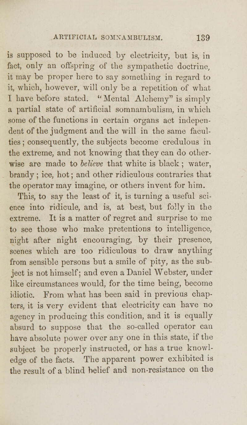 is supposed to be induced by electricity, but is, in fact, only an offspring of the sympathetic doctrine, it may be proper here to say something in regard to it, which, however, will only be a repetition of what I have before stated.  Mental Alchemy is simply a partial state of artificial somnambulism, in which some of the functions in certain organs act indepen- dent of the judgment and the will in the same facul- ties ; consequently, the subjects become credulous in the extreme, and not knowing that they can do other- wise are made to believe that white is black ; water, brandy; ice, hot; and other ridiculous contraries that the operator may imagine, or others invent for him. This, to say the least of it, is turning a useful sci- ence into ridicule, and is, at best, but folly in the extreme. It is a matter of regret and surprise to me to see those who make pretentions to intelligence, night after night encouraging, by their presence, scenes which are too ridiculous to draw anything from sensible persons but a smile of pity, as the sub- ject is not himself; and even a Daniel Webster, under like circumstances would, for the time being, become idiotic. From what has been said in previous chap- ters, it is very evident that electricity can have no agency in producing this condition, and it is equally absurd to suppose that the so-called operator can have absolute power over any one in this state, if the subject be properly instructed, or has a true knowl- edge of the facts. The apparent power exhibited is the result of a blind belief and non-resistance on the