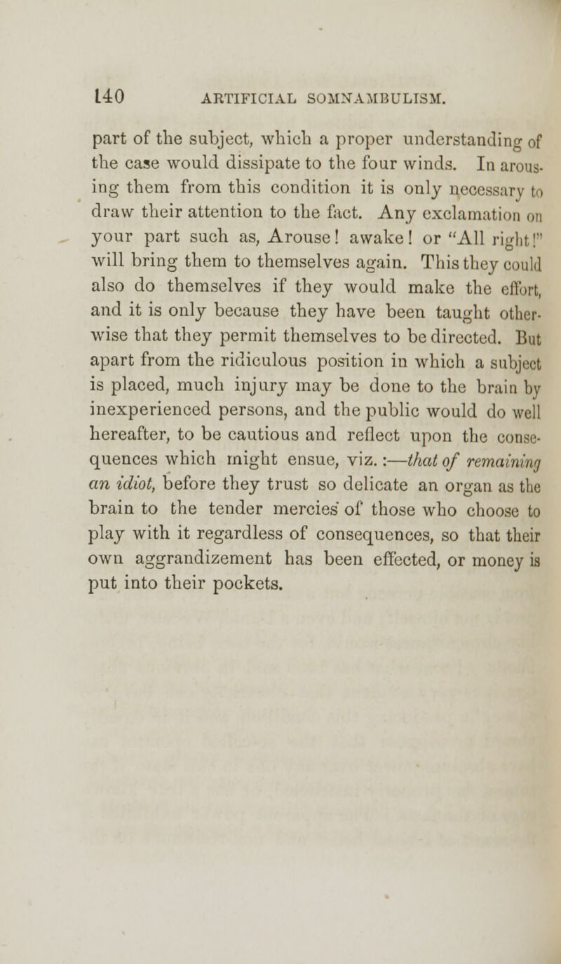 part of the subject, which a proper understanding of the case would dissipate to the four winds. In arous- ing them from this condition it is only necessary to draw their attention to the fact. Any exclamation on your part such as, Arouse! awake! or All right! will bring them to themselves again. This they could also do themselves if they would make the effort, and it is only because they have been taught other- wise that they permit themselves to be directed. But apart from the ridiculous position in which a subject is placed, much injury may be done to the brain by inexperienced persons, and the public would do well hereafter, to be cautious and reflect upon the conse- quences which might ensue, viz.:—that of remaining an idiot, before they trust so delicate an organ as the brain to the tender mercies of those who choose to play with it regardless of consequences, so that their own aggrandizement has been effected, or money is put into their pockets.