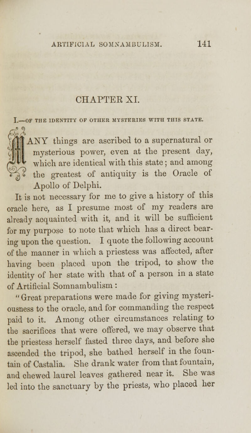 CHAPTER XI. I,—OF THE IDENTITY OF OTHER MYSTERIES WITH THIS STATE. ANY things are ascribed to a supernatural or mysterious power, even at the present day, which are identical with this state; and among the greatest of antiquity is the Oracle of Apollo of Delphi. It is not necessary for me to give a history of this oracle here, as I presume most of my readers are already acquainted with it, and it will be sufficient for my purpose to note that which has a direct bear- ing upon the question. I quote the following account of the manner in which a priestess was affected, after having been placed upon the tripod, to show the identity of her state with that of a person in a state of Artificial Somnambulism:  Great preparations were made for giving mysteri- ousness to the oracle, and for commanding the respect paid to it. Among other circumstances relating to the sacrifices that were offered, we may observe that the priestess herself fasted three days, and before she ascended the tripod, she bathed herself in the foun- tain of Castalia. She drank water from that fountain, and chewed laurel leaves gathered near it. She was led into the sanctuary by the priests, who placed her
