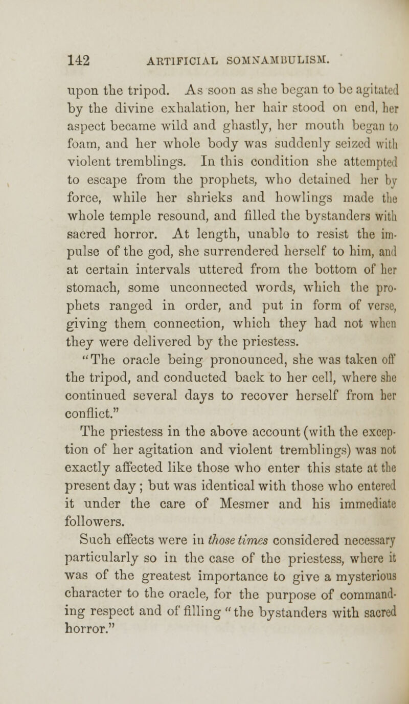 upon the tripod. As soon as she began to be agitated by the divine exhalation, her hair stood on end, her aspect became wild and ghastly, her mouth began to foam, and her whole body was suddenly seized with violent tremblings. In this condition she attempted to escape from the prophets, who detained her by force, while her shrieks and bowlings made the whole temple resound, and filled the bystanders with sacred horror. At length, unable to resist the im- pulse of the god, she surrendered herself to him, and at certain intervals uttered from the bottom of her stomach, some unconnected words, which the pro- phets ranged in order, and put in form of verse, giving them connection, which they had not when they were delivered by the priestess. The oracle being pronounced, she was taken off the tripod, and conducted back to her cell, where she continued several days to recover herself from her conflict. The priestess in the above account (with the excep- tion of her agitation and violent tremblings) was not exactly affected like those who enter this state at the present day ; but was identical with those who entered it under the care of Mesmer and his immediate followers. Such effects were in those times considered necessary particularly so in the case of the priestess, where it was of the greatest importance to give a mysterious character to the oracle, for the purpose of command- ing respect and of filling the bystanders with sacred horror.