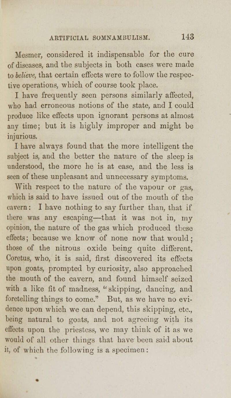 Mcsmer, considered it indispensable for the cure of diseases, and the subjects in both cases were made to believe, that certain effects were to follow the respec- tive operations, which of course took place. I have frequently seen persons similarly affected, who had erroneous notions of the state, and I could produce like effects upon ignorant persons at almost any time; but it is highly improper and might be injurious. I have always found that the more intelligent the subject is, and the better the nature of the sleep is understood, the more he is at ease, and the less is seen of these unpleasant and unnecessary symptoms. With respect to the nature of the vapour or gas, which is said to have issued out of the mouth of the cavern: I have nothing to say further than, that if there was any escaping—that it was not in, my opinion, the nature of the gas which produced these effects; because we know of none now that would; those of the nitrous oxide being quite different. Coretus, who, it is said, first discovered its effects upon goats, prompted by curiosity, also approached the mouth of the cavern, and found himself seized with a like fit of madness,  skipping, dancing, and foretelling things to come. But, as we have no evi- dence upon which we can depend, this skipping, etc., being natural to goats, and not agreeing with its effects upon the priestess, we may think of it as we would of all other things that have been said about it, of which the following is a specimen: