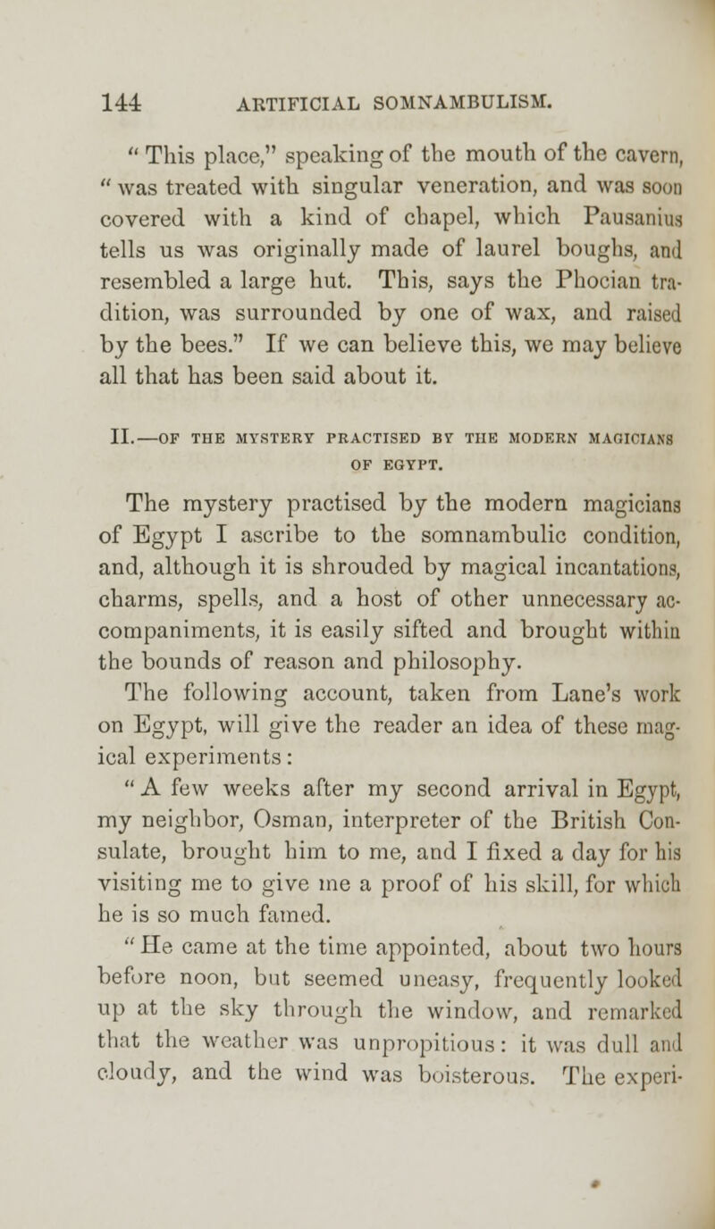  This place, speaking of the mouth of the cavern,  was treated with singular veneration, and was soon covered with a kind of chapel, which Pausanfru tells us was originally made of laurel boughs, and resembled a large hut. This, says the Phocian tra- dition, was surrounded by one of wax, and raised by the bees. If we can believe this, we may believe all that has been said about it. II.—OF THE MYSTERY PRACTISED BY THE MODERN MAGICIANS OF EGYPT. The mystery practised by the modern magicians of Egypt I ascribe to the somnambulic condition, and, although it is shrouded by magical incantations, charms, spells, and a host of other unnecessary ac- companiments, it is easily sifted and brought within the bounds of reason and philosophy. The following account, taken from Lane's work on Egypt, will give the reader an idea of these mag- ical experiments:  A few weeks after my second arrival in Egypt, my neighbor, Osman, interpreter of the British Con- sulate, brought him to me, and I fixed a day for his visiting me to give me a proof of his skill, for which he is so much famed.  He came at the time appointed, about two hours before noon, but seemed uneasy, frequently looked up at the sky through the window, and remarked that the weather was unpropitious: it was dull and cloudy, and the wind was boisterous. The experi-